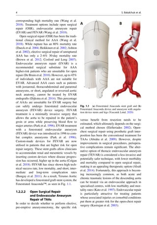 corresponding high mortality rate (Wang et al.
2018). Treatment options include open surgical
repair (OSR), endovascular aneurysm repair
(EVAR) and FEVAR (Wang et al. 2018).
Open surgical repair (OSR) has been the tradi-
tional clinical method for AAA (Wang et al.
2018). While rupture has an 80% mortality rate
(Dueck et al. 2004; Heikkinen et al. 2002; Ashton
et al. 2002), elective surgical repair of unruptured
AAA has only a 2–6% 30-day mortality rate
(Brown et al. 2012; Cosford and Leng 2007).
Endovascular aneurysm repair (EVAR) is a
recommended surgical substitute for AAA
higher-risk patients who are unsuitable for open
repair (De Bruin et al. 2010). However, up to 45%
of individuals with AAA are not suitable for
EVAR. Advanced AAA cases such as patients
with juxtarenal, thoracoabdominal and pararenal
aneurysms, or short, angulated or reversed aortic
neck anatomy, cannot be treated by EVAR
endografts (Dijkstra et al. 2014). This percentage
of AAAs are unsuitable for EVAR surgery but
can safely undergo fenestrated endovascular
aneurysm (FEVAR) device surgery. FEVAR
treatment is a minimally invasive surgery that
allows the aorta to be repaired in the patient’s
groin or arms while preserving blood ﬂow to
major arteries (Park et al. 1996). EVAR treatment
with a fenestrated endovascular aneurysm
(FEVAR) device was introduced in 1996 to com-
bat complex aneurysms (Park et al. 1996).
Custom-made devices for FEVAR are now
utilised in patients that are higher risk for open
repair surgery. These stent grafts allow clinicians
to accommodate renal and mesenteric vessels by
inserting custom devices where disease progres-
sion has occurred, higher up in the aorta (Colgan
et al. 2018). FEVAR has since shown high tech-
nical success rate, low mortality, and short, inter-
mediate and long-term complication rates
(Bungay et al. 2011). As a result, Terumo Aortic
has developed a fenestrated graft stent system, the
Fenestrated Anaconda™, as seen in Fig. 1.1.
1.2.2.2 Open Surgical Repair
and Endovascular Aneurysm
Repair of TAAs
In order to decide whether to perform elective,
pre-emptive aneurysmectomy, the speciﬁc risk
versus beneﬁt from resection needs to be
estimated, which ultimately depends on the surgi-
cal method chosen (Elefteriades 2002). Open-
chest surgical repair using prosthetic graft inter-
position has been the conventional treatment for
TAAs (Abraha et al. 2009). However, despite
improvements in surgical procedures, periopera-
tive complications remain signiﬁcant. The alter-
native option of thoracic endovascular aneurysm
repair (TEVAR) is considered a less invasive and
potentially safer technique, with lower morbidity
and mortality compared to open surgical repair,
making it an appealing therapeutic option (Alsaﬁ
et al. 2014). Fortunately, this approach is becom-
ing increasingly common, as both acute and
chronic traumatic lesions of the descending aorta
can be treated via an endovascular approach in
specialised centres, with low morbidity and mor-
tality rates (Kato et al. 1997). Endovascular repair
is particularly attractive for treating patients
whose associated injuries or comorbid conditions
put them at greater risk for the open-chest repair
surgery (Kasirajan et al. 2003).
Fig. 1.1 (a) Fenestrated Anaconda stent graft and (b)
Fenestrated Anaconda device and aneurysm with angula-
tion device stents and legs (Vascutek Lmtd. 2020)
4 S. Bakalchuk et al.
 