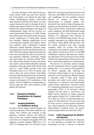The main advantages of the endovascular pro-
cedure include shorter time and lower operative
risk. If the patient is not affected by other high-
priority life-threatening injuries, endovascular
repair should be performed ﬁrst before any other
surgical treatment in order to eliminate the risk of
sudden aortic rupture (Ferrari et al. 2006). Another
beneﬁt of this surgical technique is the absence of
cardiopulmonary bypass and the low-dose sys-
temic heparinisation (Ferrari et al. 2006). Despite
great achievements from endovascular stent grafts,
several complications of endovascular stenting
have remained. Although complications do not
occur frequently, endoleak, stent collapse, subcla-
vian occlusion, stroke, embolisation, bronchial
obstruction, implant syndrome, dissection, migra-
tion and paralysis may develop (Karmy-Jones et al.
2009). When the treatment segment of the thoracic
aorta, most commonly the aortic arch, present cer-
tain anatomical challenges, technically complex
stent graft designs are sometimes needed. There-
fore, endovascular treatment of aortic arch disease
may require a custom-made endograft to maintain
the patency of the supra-aortic trunks (SATs) in the
event of a short healthy proximal aortic neck
(Fernández-Alonso et al. 2018). In speciﬁc cases
such as these, the custom Terumo Aortic Relay
proximal scalloped stent graft has been particularly
successful (Fig. 1.2). Consequently, anatomically
accurate and interactive 3D visualisations of this
product would be helpful for communicating its
correct usage and other various beneﬁts to both
patients and clinicians.
1.2.3 Potential of Medical
Visualisations for Surgical
Techniques
1.2.3.1 Imaging Modalities
in a Healthcare Setting
In today’s clinical setting, medical imaging is an
essential component of the entire healthcare con-
tinuum, from wellness and screening to early
diagnosis, treatment selection and follow-up.
Some of the most common imaging modalities
used today are computed tomography (CT) and
magnetic resonance imaging (MRI) (Liu et al.
2007). CT imaging allows for clinicians to gain
high levels of detail for anatomical structures and
soft tissue, while MRI [T1 and T2] can assess not
only morphology but also metabolic function
detected by changes in blood ﬂow.
Advancements in computer graphics have
allowed for fast, real-time medical imaging inter-
pretation, giving radiologists the ability to process
a huge amount of data, compare prior studies and
create multiplanar and three-dimensional image
reconstructions. This is done through very thin
(fractions of a millimetre) slices obtained, for
example, in the DICOM image format, and sub-
sequently segmented in an editing software such
as 3D Slicer, Amira, MITK, ITK and Osirix. The
3D volume generated from these imaging
modalities allows for accurate and efﬁcient
visualisation of the patient’s anatomy and physi-
ology (Bercovich and Javitt 2018). CT and MRI
visualisation combined with interactive technol-
ogy allowing for 3D reconstructions will continue
to further the understanding of human disease and
allow a personalised approach to treatment plans.
The process of converting medical imaging
into 3D visualisations follows a general imaging
pipeline (Fig. 1.3). A summary of this pipeline is
as follows: acquiring data, analysing and
visualising medical images for use in diagnosis,
education, or research purposes. Medical imaging
is especially useful to help guide surgical
procedures and enable correct spatial accuracy
visualisation in connection with understanding
cardiac-related complications. Advanced cardiac
CT visualisation technology such as coronary CT
angiography (CTA) is an innovative clinical
imaging tool that allows a non-invasive and
highly speciﬁc approach for cardiac diagnosis
and treatment (Saremi 2017; Coelho-Filho et al.
2013; Burt et al. 2014). As aforementioned, gen-
eration of a 3D model from a CT scan can be used
for many reasons to increase patient understand-
ing, surgical planning and informing clinicians
understanding of medical devices for speciﬁc
patient treatment (Bercovich and Javitt 2018).
1.2.3.2 Public Engagement for Medical
Visualisation
When examining 3D visualisation for education,
it is also important to consider how well these
technologies are able to educate or otherwise
1 Creating Interactive Three-Dimensional Applications to Visualise Novel. . . 5
 