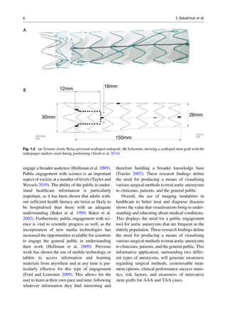 engage a broader audience (Holliman et al. 2009).
Public engagement with science is an important
aspect of society at a number of levels (Taylor and
Wessels 2019). The ability of the public to under-
stand healthcare information is particularly
important, as it has been shown that adults with-
out sufﬁcient health literacy are twice as likely to
be hospitalised than those with an adequate
understanding (Baker et al. 1998; Baker et al.
2002). Furthermore, public engagement with sci-
ence is vital to scientiﬁc progress as well, as the
incorporation of new media technologies has
increased the opportunities available for scientists
to engage the general public in understanding
their work (Holliman et al. 2009). Previous
work has shown the use of mobile technology or
tablets to access information and learning
materials from anywhere and at any time is par-
ticularly effective for this type of engagement
(Ford and Leinonen 2009). This allows for the
user to learn at their own pace and time, following
whatever information they ﬁnd interesting and
therefore building a broader knowledge base
(Traxler 2007). These research ﬁndings deﬁne
the need for producing a means of visualising
various surgical methods to treat aortic aneurysms
to clinicians, patients, and the general public.
Overall, the use of imaging modalities in
healthcare to better treat and diagnose diseases
shows the value that visualisations bring to under-
standing and educating about medical conditions.
This displays the need for a public engagement
tool for aortic aneurysms that are frequent in the
elderly population. These research ﬁndings deﬁne
the need for producing a means of visualising
various surgical methods to treat aortic aneurysms
to clinicians, patients, and the general public. This
informative application, surrounding two differ-
ent types of aneurysms, will generate awareness
regarding surgical methods, customisable treat-
ment options, clinical performance success statis-
tics, risk factors, and awareness of innovative
stent grafts for AAA and TAA cases.
Fig. 1.2 (a) Terumo Aortic Relay proximal scalloped endograft. (b) Schematic showing a scalloped stent graft with the
radiopaque markers used during positioning (Alsaﬁ et al. 2014)
6 S. Bakalchuk et al.
 