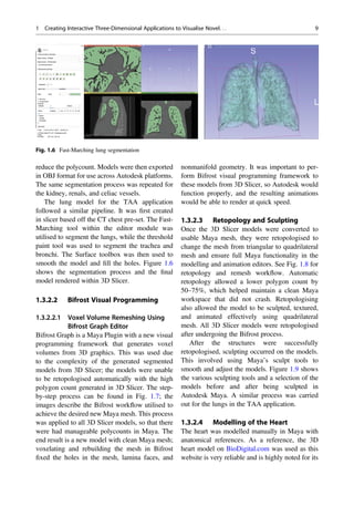 reduce the polycount. Models were then exported
in OBJ format for use across Autodesk platforms.
The same segmentation process was repeated for
the kidney, renals, and celiac vessels.
The lung model for the TAA application
followed a similar pipeline. It was ﬁrst created
in slicer based off the CT chest pre-set. The Fast-
Marching tool within the editor module was
utilised to segment the lungs, while the threshold
paint tool was used to segment the trachea and
bronchi. The Surface toolbox was then used to
smooth the model and ﬁll the holes. Figure 1.6
shows the segmentation process and the ﬁnal
model rendered within 3D Slicer.
1.3.2.2 Bifrost Visual Programming
1.3.2.2.1 Voxel Volume Remeshing Using
Bifrost Graph Editor
Bifrost Graph is a Maya Plugin with a new visual
programming framework that generates voxel
volumes from 3D graphics. This was used due
to the complexity of the generated segmented
models from 3D Slicer; the models were unable
to be retopologised automatically with the high
polygon count generated in 3D Slicer. The step-
by-step process can be found in Fig. 1.7; the
images describe the Bifrost workﬂow utilised to
achieve the desired new Maya mesh. This process
was applied to all 3D Slicer models, so that there
were had manageable polycounts in Maya. The
end result is a new model with clean Maya mesh;
voxelating and rebuilding the mesh in Bifrost
ﬁxed the holes in the mesh, lamina faces, and
nonmanifold geometry. It was important to per-
form Bifrost visual programming framework to
these models from 3D Slicer, so Autodesk would
function properly, and the resulting animations
would be able to render at quick speed.
1.3.2.3 Retopology and Sculpting
Once the 3D Slicer models were converted to
usable Maya mesh, they were retopologised to
change the mesh from triangular to quadrilateral
mesh and ensure full Maya functionality in the
modelling and animation editors. See Fig. 1.8 for
retopology and remesh workﬂow. Automatic
retopology allowed a lower polygon count by
50–75%, which helped maintain a clean Maya
workspace that did not crash. Retopologising
also allowed the model to be sculpted, textured,
and animated effectively using quadrilateral
mesh. All 3D Slicer models were retopologised
after undergoing the Bifrost process.
After the structures were successfully
retopologised, sculpting occurred on the models.
This involved using Maya’s sculpt tools to
smooth and adjust the models. Figure 1.9 shows
the various sculpting tools and a selection of the
models before and after being sculpted in
Autodesk Maya. A similar process was carried
out for the lungs in the TAA application.
1.3.2.4 Modelling of the Heart
The heart was modelled manually in Maya with
anatomical references. As a reference, the 3D
heart model on BioDigital.com was used as this
website is very reliable and is highly noted for its
Fig. 1.6 Fast-Marching lung segmentation
1 Creating Interactive Three-Dimensional Applications to Visualise Novel. . . 9
 