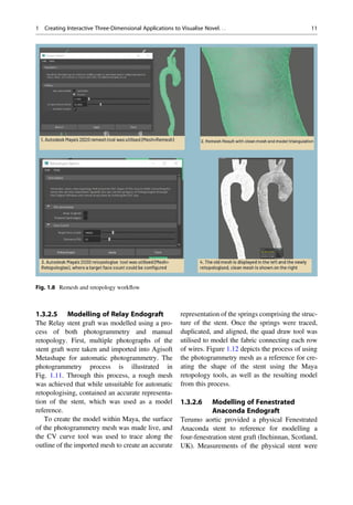 1.3.2.5 Modelling of Relay Endograft
The Relay stent graft was modelled using a pro-
cess of both photogrammetry and manual
retopology. First, multiple photographs of the
stent graft were taken and imported into Agisoft
Metashape for automatic photogrammetry. The
photogrammetry process is illustrated in
Fig. 1.11. Through this process, a rough mesh
was achieved that while unsuitable for automatic
retopologising, contained an accurate representa-
tion of the stent, which was used as a model
reference.
To create the model within Maya, the surface
of the photogrammetry mesh was made live, and
the CV curve tool was used to trace along the
outline of the imported mesh to create an accurate
representation of the springs comprising the struc-
ture of the stent. Once the springs were traced,
duplicated, and aligned, the quad draw tool was
utilised to model the fabric connecting each row
of wires. Figure 1.12 depicts the process of using
the photogrammetry mesh as a reference for cre-
ating the shape of the stent using the Maya
retopology tools, as well as the resulting model
from this process.
1.3.2.6 Modelling of Fenestrated
Anaconda Endograft
Terumo aortic provided a physical Fenestrated
Anaconda stent to reference for modelling a
four-fenestration stent graft (Inchinnan, Scotland,
UK). Measurements of the physical stent were
Fig. 1.8 Remesh and retopology workﬂow
1 Creating Interactive Three-Dimensional Applications to Visualise Novel. . . 11
 
