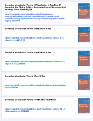 Biomedical Visualisation Volume 15 Visualisation In Teaching Of
Biomedical And Clinical Subjects Anatomy Advanced Microscopy And
Radiology Eiman Abdel Meguid
https://ebookbell.com/product/biomedical-visualisation-
volume-15-visualisation-in-teaching-of-biomedical-and-clinical-
subjects-anatomy-advanced-microscopy-and-radiology-eiman-abdel-
meguid-49464472
Biomedical Visualisation Volume 6 1st Ed Paul M Rea
https://ebookbell.com/product/biomedical-visualisation-volume-6-1st-
ed-paul-m-rea-22448156
Biomedical Visualisation Volume 8 1st Ed Paul M Rea
https://ebookbell.com/product/biomedical-visualisation-volume-8-1st-
ed-paul-m-rea-22505508
Biomedical Visualisation Volume 9 Paul M Rea
https://ebookbell.com/product/biomedical-visualisation-volume-9-paul-
m-rea-27986746
Biomedical Visualisation Volume 10 1st Edition Paul M Rea
https://ebookbell.com/product/biomedical-visualisation-volume-10-1st-
edition-paul-m-rea-34525266
 