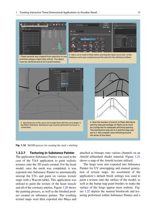 1.3.2.7 Texturing in Substance Painter
The application Substance Painter was used in the
case of the TAA application to paint realistic
textures onto the 3D assets created. For the heart
model, once the mesh was completed, it was
exported into Substance Painter to automatically
unwrap the UVs and paint on various texture
maps with a Wacom tablet. This application was
utilised to paint the texture of the heart muscle
and all of the coronary arteries. Figure 1.20 shows
the painting process, as well as the ﬁnished prod-
uct created on substance painter. The resulting
texture maps were then exported into Maya and
attached as bitmaps onto various channels on an
Arnold aiStandard shader material. Figure 1.21
shows a map of the Arnold texture utilised.
The lungs were also exported into Substance
Painter for UV unwrapping and manual genera-
tion of texture maps. An assortment of the
application’s default brush settings was used to
paint a texture onto the surface of the model, as
well as the bump map paint brushes to make the
surface of the lungs appear more realistic. Fig-
ure 1.22 depicts the manual brushwork and tex-
turing performed within Substance Painter and a
Fig. 1.16 MASH process for creating the stent’s stitching
1 Creating Interactive Three-Dimensional Applications to Visualise Novel. . . 15
 