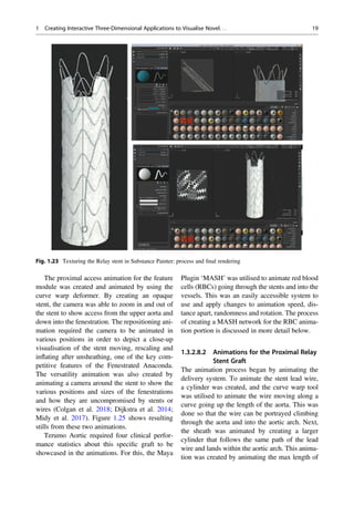The proximal access animation for the feature
module was created and animated by using the
curve warp deformer. By creating an opaque
stent, the camera was able to zoom in and out of
the stent to show access from the upper aorta and
down into the fenestration. The repositioning ani-
mation required the camera to be animated in
various positions in order to depict a close-up
visualisation of the stent moving, rescaling and
inﬂating after unsheathing, one of the key com-
petitive features of the Fenestrated Anaconda.
The versatility animation was also created by
animating a camera around the stent to show the
various positions and sizes of the fenestrations
and how they are uncompromised by stents or
wires (Colgan et al. 2018; Dijkstra et al. 2014;
Midy et al. 2017). Figure 1.25 shows resulting
stills from these two animations.
Terumo Aortic required four clinical perfor-
mance statistics about this speciﬁc graft to be
showcased in the animations. For this, the Maya
Plugin ‘MASH’ was utilised to animate red blood
cells (RBCs) going through the stents and into the
vessels. This was an easily accessible system to
use and apply changes to animation speed, dis-
tance apart, randomness and rotation. The process
of creating a MASH network for the RBC anima-
tion portion is discussed in more detail below.
1.3.2.8.2 Animations for the Proximal Relay
Stent Graft
The animation process began by animating the
delivery system. To animate the stent lead wire,
a cylinder was created, and the curve warp tool
was utilised to animate the wire moving along a
curve going up the length of the aorta. This was
done so that the wire can be portrayed climbing
through the aorta and into the aortic arch. Next,
the sheath was animated by creating a larger
cylinder that follows the same path of the lead
wire and lands within the aortic arch. This anima-
tion was created by animating the max length of
Fig. 1.23 Texturing the Relay stent in Substance Painter: process and ﬁnal rendering
1 Creating Interactive Three-Dimensional Applications to Visualise Novel. . . 19
 