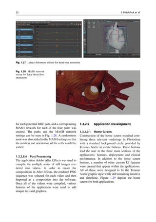 for each potential RBC path, and a corresponding
MASH network for each of the four paths was
created. The paths and the MASH network
settings can be seen in Fig. 1.28. A randomness
node was also added to the MASH settings so that
the rotation and orientation of the cells would be
varied.
1.3.2.8.4 Post Processing
The application Adobe After Effects was used to
compile the multiple series of still images ren-
dered into videos. In order to create the
compositions in After Effects, the rendered PNG
sequence was selected for each video and then
imported as a composition into the software.
Once all of the videos were compiled, various
features of the application were used to add
unique text and graphics.
1.3.2.9 Application Development
1.3.2.9.1 Home Screen
Construction of the home screen required com-
bining three relevant renderings in Photoshop
with a standard background circle provided by
Terumo Aortic to create buttons. These buttons
lead the user to the three main sections of the
applications: features, deployment and clinical
performance. In addition to the home screen
buttons, a number of other custom UI features
were created that appear within the applications.
All of these were designed to ﬁt the Terumo
Aortic graphic style while still remaining intuitive
and simplistic. Figure 1.29 depicts the home
screen for both applications.
Fig. 1.27 Lattice deformers utilised for heart beat animation
Fig. 1.28 MASH network
set-up for TAA blood ﬂow
animations
22 S. Bakalchuk et al.
 