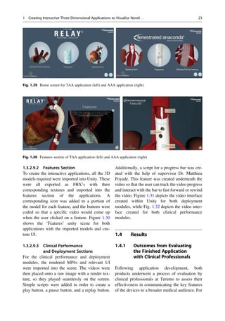 1.3.2.9.2 Features Section
To create the interactive applications, all the 3D
models required were imported into Unity. These
were all exported as FBX’s with their
corresponding textures and imported into the
features section of the applications. A
corresponding icon was added to a portion of
the model for each feature, and the buttons were
coded so that a speciﬁc video would come up
when the user clicked on a feature. Figure 1.30
shows the ‘Features’ unity scene for both
applications with the imported models and cus-
tom UI.
1.3.2.9.3 Clinical Performance
and Deployment Sections
For the clinical performance and deployment
modules, the rendered MP4s and relevant UI
were imported into the scene. The videos were
then placed onto a raw image with a render tex-
ture, so they played seamlessly on the screen.
Simple scripts were added in order to create a
play button, a pause button, and a replay button.
Additionally, a script for a progress bar was cre-
ated with the help of supervisor Dr. Matthieu
Poyade. This feature was created underneath the
video so that the user can track the video progress
and interact with the bar to fast forward or rewind
the video. Figure 1.31 depicts the video interface
created within Unity for both deployment
modules, while Fig. 1.32 depicts the video inter-
face created for both clinical performance
modules.
1.4 Results
1.4.1 Outcomes from Evaluating
the Finished Application
with Clinical Professionals
Following application development, both
products underwent a process of evaluation by
clinical professionals at Terumo to assess their
effectiveness in communicating the key features
of the devices to a broader medical audience. For
Fig. 1.29 Home screen for TAA application (left) and AAA application (right)
Fig. 1.30 Features section of TAA application (left) and AAA application (right)
1 Creating Interactive Three-Dimensional Applications to Visualise Novel. . . 23
 