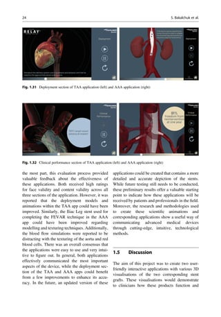 the most part, this evaluation process provided
valuable feedback about the effectiveness of
these applications. Both received high ratings
for face validity and content validity across all
three sections of the application. However, it was
reported that the deployment models and
animations within the TAA app could have been
improved. Similarly, the Iliac Leg stent used for
completing the FEVAR technique in the AAA
app could have been improved regarding
modelling and texturing techniques. Additionally,
the blood ﬂow simulations were reported to be
distracting with the texturing of the aorta and red
blood cells. There was an overall consensus that
the applications were easy to use and very intui-
tive to ﬁgure out. In general, both applications
effectively communicated the most important
aspects of the device, while the deployment sec-
tion of the TAA and AAA apps could beneﬁt
from a few improvements to enhance its accu-
racy. In the future, an updated version of these
applications could be created that contains a more
detailed and accurate depiction of the stents.
While future testing still needs to be conducted,
these preliminary results offer a valuable starting
point to indicate how these applications will be
received by patients and professionals in the ﬁeld.
Moreover, the research and methodologies used
to create these scientiﬁc animations and
corresponding applications show a useful way of
communicating advanced medical devices
through cutting-edge, intuitive, technological
methods.
1.5 Discussion
The aim of this project was to create two user-
friendly interactive applications with various 3D
visualisations of the two corresponding stent
grafts. These visualisations would demonstrate
to clinicians how these products function and
Fig. 1.31 Deployment section of TAA application (left) and AAA application (right)
Fig. 1.32 Clinical performance section of TAA application (left) and AAA application (right)
24 S. Bakalchuk et al.
 