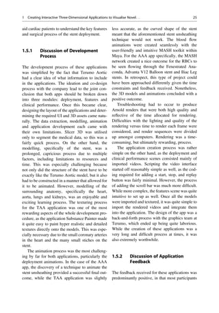 aid cardiac patients to understand the key features
and surgical process of the stent deployment.
1.5.1 Discussion of Development
Process
The development process of these applications
was simpliﬁed by the fact that Terumo Aortic
had a clear idea of what information to include
in the applications. The ideation and co-design
process with the company lead to the joint con-
clusion that both apps should be broken down
into three modules: deployment, features and
clinical performance. Once this became clear,
designing the layout of the applications and deter-
mining the required UI and 3D assets came natu-
rally. The data extraction, modelling, animation
and application development each came with
their own limitations. Slicer 3D was utilised
only to segment the medical data, so this was a
fairly quick process. On the other hand, the
modelling, speciﬁcally of the stent, was a
prolonged, capricious process due to multiple
factors, including limitations to resources and
time. This was especially challenging because
not only did the structure of the stent have to be
exactly like the Terumo Aortic model, but it also
had to be constructed in a manner that allowed for
it to be animated. However, modelling of the
surrounding anatomy, speciﬁcally the heart,
aorta, lungs and kidneys, was an enjoyable and
exciting learning process. The texturing process
for the TAA application was one of the most
rewarding aspects of the whole development pro-
cedure, as the application Substance Painter made
it quite easy to paint hyper realistic and detailed
textures directly onto the models. This was espe-
cially necessary due to the small coronary arteries
in the heart and the many small stiches on the
stent.
The animation process was the most challeng-
ing by far for both applications, particularly the
deployment animations. In the case of the AAA
app, the discovery of a technique to animate the
stent unsheathing provided a successful ﬁnal out-
come, while the TAA application was slightly
less accurate, as the curved shape of the stent
meant that the aforementioned stent unsheathing
technique would not work. The blood ﬂow
animations were created seamlessly with the
user-friendly and intuitive MASH toolkit within
Maya. For the AAA app speciﬁcally, the MASH
network created a nice outcome for the RBCs to
be seen ﬂowing through the Fenestrated Ana-
conda, Advanta V12 Balloon stent and Iliac Leg
stents. In retrospect, this type of project could
have been approached differently given the time
constraints and feedback received. Nonetheless,
the 3D models and animations concluded with a
positive outcome.
Troubleshooting had to occur to produce
Arnold renders that were both high quality and
reﬂective of the time allocated for rendering.
Difﬁculties with the lighting and quality of the
rendering versus time to render each frame were
considered, and render sequences were divided
up amongst computers. Rendering was a time-
consuming, but ultimately rewarding, process.
The application creation process was rather
simple on the other hand, as the deployment and
clinical performance scenes consisted mainly of
imported videos. Scripting the video interface
started off reasonably simple as well, as the cod-
ing required for adding a start, stop, and replay
button was fairly minimal. However, the process
of adding the scroll bar was much more difﬁcult.
While more complex, the features scene was quite
intuitive to set up as well. Once all the models
were imported and textured, it was quite simple to
import the rendered videos and integrate them
into the application. The design of the app was a
back-and-forth process with the graphics team at
Terumo, which ended up being quite laborious.
While the creation of these applications was a
very long and difﬁcult process at times, it was
also extremely worthwhile.
1.5.2 Discussion of Application
Feedback
The feedback received for these applications was
predominantly positive, in that most participants
1 Creating Interactive Three-Dimensional Applications to Visualise Novel. . . 25
 