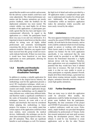 agreed that the models were realistic and accurate,
but the delivery system models could have used
some adjustments. The clinical performance ani-
mation and the features animations got mostly
positive feedback, while the feedback for the
deployment animation was more neutral. The
content validity was rated highly for all three
modules of the applications, as participants gen-
erally agreed that the key facts and ﬁgures were
communicated effectively. In regard to the
applications as a whole, the participants found
them very easy to use and very informative. It is
important to keep in mind however that the cohort
utilised for testing were all highly skilled
professionals and extremely knowledgeable
concerning this device, more so than the target
audience would be. Therefore, any negative feed-
back received from this group would not neces-
sarily indicate bad results. If there was more time,
it would have been beneﬁcial to test these
applications on more participants, allowing for
more reliable data.
1.5.3 Benefits and Drawbacks
of the Application/3D
Visualisation Technique
In addition to creating a valuable application for
professionals in the surgical device industry, the
methodology used for this application presents a
novel 3D visualisation technique, which uses a
combination of highly realistic anatomical model
creation and simple, intuitive application design.
This innovative methodology can be adapted for
many different uses, within many different ﬁelds,
and therefore marks a signiﬁcant contribution to
the realm of biomedical visualisation. The new
techniques, however, do come with a set of
beneﬁts and drawbacks that must be considered
before adapting this methodology to future
projects. For instance, it was widely stated that
certain aspects of the application could have been
more realistic, most commonly the medical
devices. Additionally, this technique can also be
more time-consuming and expensive than a sim-
pler 2D animation. Thus, there are signiﬁcant
beneﬁts to such techniques as well. For instance,
the high level of detail and realism provided by a
3D application makes a complicated topic quite
easy to understand and visualise for a broad audi-
ence. Additionally, the integration of these
visualisations within an interactive application
makes the animations widely accessible and
more easily viewed by the subject.
1.5.4 Limitations
The most apparent limitations to this project were
caused by the current COVID-19 pandemic. Most
notably, all work had to be done remotely, and no
work could be conducted which involved meeting
people in person or working with clinicians.
These factors made it so that the time for devel-
opment was limited. For the AAA application
speciﬁcally, it was understood that the stent
model would be provided in an OBJ format,
because the Fenestrated Anaconda is a highly
intricate device with key features. Therefore,
these applications were not completed to the full
potential that they would have been if allotted
more time or resources. The lack of time also
made it so that we were unable to recruit as
many participants as originally planned. Overall,
despite all of these shortcomings, a great deal was
learnt about creating intricate models, Autodesk
plugins, animation networks and ﬁnal renders to
create high-quality animations.
1.5.5 Further Development
There are many ways in which this application
could be advanced. Most notably, the
applications could be further developed to incor-
porate some feedback from the participants.
Regrettably, the time constraints of the project
and COVID-19 precautions meant that testing at
a medical conference could not occur. Fortu-
nately, ample feedback was provided throughout
collaboration by professionals of Terumo Aortic
that ensured anatomical and stent graft accuracy
during the development process. Once more
reﬁned, it could be very beneﬁcial to create
applications such as this for other Terumo
26 S. Bakalchuk et al.
 