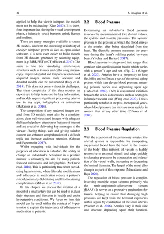 applied to help the viewer interpret the models
must not be misleading (Xiao 2013). It is there-
fore important that during the visual development
phase, a balance is struck between artistic licence
and realism.
There are many strategies available to create
3D models, and with the increasing availability of
cheaper computer power as well as open-source
software, it is now even easier to build models
from 3D datasets generated by scanning equip-
ment (e.g. MRI, PET or CT) (Eid et al. 2017). The
same is true for visualising smaller-scale
structures such as tissues and cells using micros-
copy. Improved spatial and temporal resolution of
acquired images means more accurate and
detailed models can be constructed (Daly et al.
2014). This does not come without its challenges.
The shear complexity of this data requires an
expert eye to help tease out the key information,
and models require signiﬁcant processing prior to
use in any apps, infographics or animations
(McCrorie et al. 2016).
The composition of any rendered images cre-
ated from 3D models must also be a consider-
ation; clear well-structured images with adequate
dialogue help draw attention to features of interest
and are crucial to delivering key messages to the
viewer. Placing things well and giving suitable
context can enhance comprehension of a difﬁcult
topic and increase audience retention (Schwan
and Papenmeier 2017).
Whilst engaging with individuals for the
purposes of education is valuable, the ability to
change an individual’s behaviour in a positive
manner is ultimately the aim for many patient-
focused animations and infographics (McCrorie
et al. 2016). This is particularly true when consid-
ering hypertension, where lifestyle modiﬁcations
and adherence to medication reduce a patient’s
risk of potentially debilitating and life-threatening
complications (Milani et al. 2017).
In this chapter we discuss the creation of a
model of a small artery that can be used to explain
their structure and function in health and under
hypertensive conditions. We focus on how this
model can be used within the context of hyper-
tension to explain the importance of adherence to
medication to patients.
2.2 Blood Pressure
Determining an individual’s blood pressure
involves the measurement of two distinct values,
the systolic and diastolic pressures. The systolic
pressure is the pressure at which the blood arrives
at the arteries after being ejaculated from the
heart. The diastolic pressure measures the pres-
sure during the heart’s reﬁlling period between
beats (Vischer and Burkard 2017).
Blood pressure is categorised into ranges that
correlate with cardiovascular health which varies
with a person’s age and sex (Fig. 2.1) (Unger
et al. 2020). Arteries have a propensity to lose
ﬂexibility and stiffen as a part of the normal aging
process which can elevate blood pressure, mean-
ing pressure varies also depending upon age
(Toda et al. 1980). There is also natural variation
between the sexes as hormones such as oestrogen
inﬂuence vascular tone (Wang et al. 2020). This is
particularly notable in the post-menopausal years,
where blood pressure can increase more rapidly in
women than at any other time (Cifkova et al.
2008).
2.3 Blood Pressure Regulation
With the exception of the pulmonary arteries, the
arterial system is responsible for transporting
oxygenated blood from the heart to the tissues
of the body. This network of vessels is highly
responsive to external stimuli and adapt quickly
to changing pressures by contraction and relaxa-
tion of the vessel walls, increasing or decreasing
the luminal diameter. The length of the vessel also
changes as part of this response (Mercadante and
Raja 2020).
The regulation of blood pressure is complex
involving multiple organ systems primarily via
the renin-angiotensin-aldosterone system
(RAAS). It serves as a protective mechanism for
tissues, helping to ensure that damaging high
pressures are kept from the terminal capillaries
within organs by constriction of the small arteries
(Warnert et al. 2016). Arteries vary in their size
and structure depending upon their location.
32 A. Douglass et al.
 