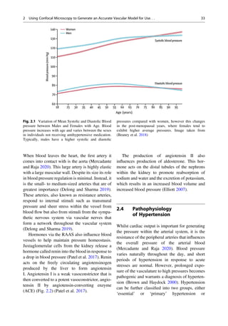 When blood leaves the heart, the ﬁrst artery it
comes into contact with is the aorta (Mercadante
and Raja 2020). This large artery is highly elastic
with a large muscular wall. Despite its size its role
in blood pressure regulation is minimal. Instead, it
is the small- to medium-sized arteries that are of
greatest importance (Delong and Sharma 2019).
These arteries, also known as resistance arteries,
respond to internal stimuli such as transmural
pressure and sheer stress within the vessel from
blood ﬂow but also from stimuli from the sympa-
thetic nervous system via vascular nerves that
form a network throughout the vascular system
(Delong and Sharma 2019).
Hormones via the RAAS also inﬂuence blood
vessels to help maintain pressure homeostasis.
Juxtaglomerular cells from the kidney release a
hormone called renin into the blood in response to
a drop in blood pressure (Patel et al. 2017). Renin
acts on the freely circulating angiotensinogen
produced by the liver to form angiotensin
I. Angiotensin I is a weak vasoconstrictor that is
then converted to a potent vasoconstrictor, angio-
tensin II by angiotensin-converting enzyme
(ACE) (Fig. 2.2) (Patel et al. 2017).
The production of angiotensin II also
inﬂuences production of aldosterone. This hor-
mone acts on the distal tubules of the nephrons
within the kidney to promote reabsorption of
sodium and water and the excretion of potassium,
which results in an increased blood volume and
increased blood pressure (Elliott 2007).
2.4 Pathophysiology
of Hypertension
Whilst cardiac output is important for generating
the pressure within the arterial system, it is the
resistance of the peripheral arteries that inﬂuences
the overall pressure of the arterial blood
(Mercadante and Raja 2020). Blood pressure
varies naturally throughout the day, and short
periods of hypertension in response to acute
stresses are normal. However, prolonged expo-
sure of the vasculature to high pressures becomes
pathogenic and warrants a diagnosis of hyperten-
sion (Brown and Haydock 2000). Hypertension
can be further classiﬁed into two groups, either
‘essential’ or ‘primary’ hypertension or
Fig. 2.1 Variation of Mean Systolic and Diastolic Blood
pressure between Males and Females with Age. Blood
pressure increases with age and varies between the sexes
in individuals not receiving antihypertensive medication.
Typically, males have a higher systolic and diastolic
pressures compared with women, however this changes
in the post-menopausal years, where females tend to
exhibit higher average pressures. Image taken from
(Beaney et al. 2018)
2 Using Confocal Microscopy to Generate an Accurate Vascular Model for Use. . . 33
 