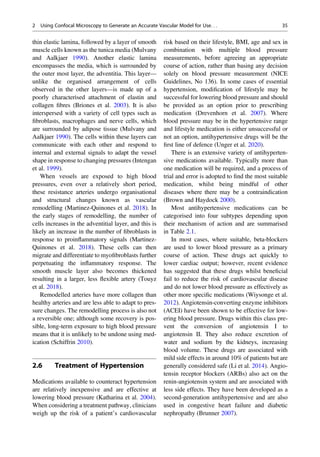 thin elastic lamina, followed by a layer of smooth
muscle cells known as the tunica media (Mulvany
and Aalkjaer 1990). Another elastic lamina
encompasses the media, which is surrounded by
the outer most layer, the adventitia. This layer—
unlike the organised arrangement of cells
observed in the other layers—is made up of a
poorly characterised attachment of elastin and
collagen ﬁbres (Briones et al. 2003). It is also
interspersed with a variety of cell types such as
ﬁbroblasts, macrophages and nerve cells, which
are surrounded by adipose tissue (Mulvany and
Aalkjaer 1990). The cells within these layers can
communicate with each other and respond to
internal and external signals to adapt the vessel
shape in response to changing pressures (Intengan
et al. 1999).
When vessels are exposed to high blood
pressures, even over a relatively short period,
these resistance arteries undergo organisational
and structural changes known as vascular
remodelling (Martinez-Quinones et al. 2018). In
the early stages of remodelling, the number of
cells increases in the adventitial layer, and this is
likely an increase in the number of ﬁbroblasts in
response to proinﬂammatory signals (Martinez-
Quinones et al. 2018). These cells can then
migrate and differentiate to myoﬁbroblasts further
perpetuating the inﬂammatory response. The
smooth muscle layer also becomes thickened
resulting in a larger, less ﬂexible artery (Touyz
et al. 2018).
Remodelled arteries have more collagen than
healthy arteries and are less able to adapt to pres-
sure changes. The remodelling process is also not
a reversible one; although some recovery is pos-
sible, long-term exposure to high blood pressure
means that it is unlikely to be undone using med-
ication (Schiffrin 2010).
2.6 Treatment of Hypertension
Medications available to counteract hypertension
are relatively inexpensive and are effective at
lowering blood pressure (Katharina et al. 2004).
When considering a treatment pathway, clinicians
weigh up the risk of a patient’s cardiovascular
risk based on their lifestyle, BMI, age and sex in
combination with multiple blood pressure
measurements, before agreeing an appropriate
course of action, rather than basing any decision
solely on blood pressure measurement (NICE
Guidelines, No 136). In some cases of essential
hypertension, modiﬁcation of lifestyle may be
successful for lowering blood pressure and should
be provided as an option prior to prescribing
medication (Drevenhorn et al. 2007). Where
blood pressure may be in the hypertensive range
and lifestyle medication is either unsuccessful or
not an option, antihypertensive drugs will be the
ﬁrst line of defence (Unger et al. 2020).
There is an extensive variety of antihyperten-
sive medications available. Typically more than
one medication will be required, and a process of
trial and error is adopted to ﬁnd the most suitable
medication, whilst being mindful of other
diseases where there may be a contraindication
(Brown and Haydock 2000).
Most antihypertensive medications can be
categorised into four subtypes depending upon
their mechanism of action and are summarised
in Table 2.1.
In most cases, where suitable, beta-blockers
are used to lower blood pressure as a primary
course of action. These drugs act quickly to
lower cardiac output; however, recent evidence
has suggested that these drugs whilst beneﬁcial
fail to reduce the risk of cardiovascular disease
and do not lower blood pressure as effectively as
other more speciﬁc medications (Wiysonge et al.
2012). Angiotensin-converting enzyme inhibitors
(ACEI) have been shown to be effective for low-
ering blood pressure. Drugs within this class pre-
vent the conversion of angiotensin I to
angiotensin II. They also reduce excretion of
water and sodium by the kidneys, increasing
blood volume. These drugs are associated with
mild side effects in around 10% of patients but are
generally considered safe (Li et al. 2014). Angio-
tensin receptor blockers (ARBs) also act on the
renin-angiotensin system and are associated with
less side effects. They have been developed as a
second-generation antihypertensive and are also
used in congestive heart failure and diabetic
nephropathy (Brunner 2007).
2 Using Confocal Microscopy to Generate an Accurate Vascular Model for Use. . . 35
 