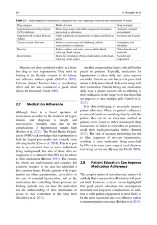 Diuretics are also considered widely as a front-
line drug to treat hypertension. They work by
binding to the thiazide receptor in the kidney
and inﬂuence sodium uptake (Schiffrin 2010).
Calcium channel blockers have a vasodilatory
effect and are also considered a good initial
choice for treatment (Elliott 2007).
2.7 Medication Adherence
Although there is a broad spectrum of
medications available for the treatment of hyper-
tension, and diagnosis is simple and
non-invasive, mortality rates due to the
complications of hypertension remain high
(Poulter et al. 2020). The World Health Organi-
zation (WHO) acknowledges that hypertension is
both the largest preventable and treatable issue
affecting health (Zhou et al. 2018). This is in part
due to an estimated four in seven individuals
being undiagnosed, but also of those who are
diagnosed, it is estimated that 50% fail to adhere
to their medication (Burnier 2017). The reasons
for which are multifactorial and complex but
extensive research in the area has identiﬁed a
few common issues. Firstly, patients with hyper-
tension are often asymptomatic, particularly in
the case of essential hypertension, and as the
medications for controlling blood pressure are
lifelong, patients may not have the motivation
nor the understanding of their mechanism of
action to stay committed in the long term
(Gavrilova et al. 2019).
Another compounding factor is the pill burden
placed on patients. Typically, medication for
hypertension is taken daily and rarely requires
one tablet. Patients are also likely to be prescribed
statins to help lower blood cholesterol along with
their medication. Patients taking one medication
daily have a greater success rate at adhering to
their medication in the longer term that those that
are required to take multiple pills (Farrell et al.
2013).
It is also challenging to accurately measure
patient adherence. Often, as patient’s adherence
is assessed based on consulting directly with the
patient, this can be an inaccurate method as
patients were found to either misinterpret their
instructions or failed to remember or genuinely
recall their medication-taking habits (Burnier
2017). The lack of accurate monitoring has led
to false diagnoses of resistant hypertension,
resulting in more medication being prescribed
by GPs or in some cases surgical renal denerva-
tion being carried out (Hyman and Pavlik 2015).
2.8 Patient Education Can Improve
Medication Adherence
The complex nature of non-adherence means it is
unlikely that a one-size-ﬁts-all solution will pres-
ent itself. However, a recent review highlighted
that good patient education that encompasses
treatment and long-term complications in addi-
tion to solid patient engagement is most likely to
be the most successful and cost-effective option
to improve patient outcomes (Roldan et al. 2018).
Table 2.1 Antihypertensive medications categorised into four subgroups based on their mechanism of action
Drug category Mode of action Drug examples
Angiotensin-converting enzyme
(ACE) inhibitors
These drugs target and inhibit angiotensin formation,
preventing its activation
Lisinopril, ramipril
and enalapril
Angiotensin II receptor blockers
(ARBs)
ARBs act directly on angiotensin receptors and block its
action
Valsartan and losartan
Calcium channel blockers Reduce calcium entry and inhibiting cellular
vasoconstrictive responses
Amlodipine and
nifedipine
Diuretics Reduce sodium and water content within blood,
reducing blood volume
Chlorothiazide and
amiloride
Beta-blockers Block the stimulatory effects of adrenaline on the heart,
reducing cardia output
Atenolol and
propranolol
36 A. Douglass et al.
 