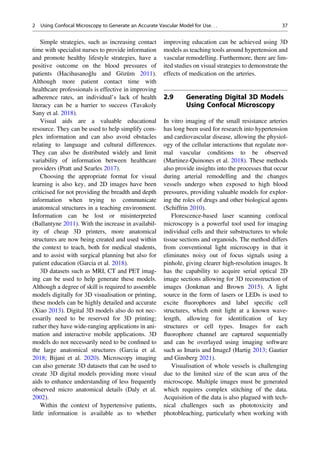 Simple strategies, such as increasing contact
time with specialist nurses to provide information
and promote healthy lifestyle strategies, have a
positive outcome on the blood pressures of
patients (Hacihasanoǧlu and Gözüm 2011).
Although more patient contact time with
healthcare professionals is effective in improving
adherence rates, an individual’s lack of health
literacy can be a barrier to success (Tavakoly
Sany et al. 2018).
Visual aids are a valuable educational
resource. They can be used to help simplify com-
plex information and can also avoid obstacles
relating to language and cultural differences.
They can also be distributed widely and limit
variability of information between healthcare
providers (Pratt and Searles 2017).
Choosing the appropriate format for visual
learning is also key, and 2D images have been
criticised for not providing the breadth and depth
information when trying to communicate
anatomical structures in a teaching environment.
Information can be lost or misinterpreted
(Ballantyne 2011). With the increase in availabil-
ity of cheap 3D printers, more anatomical
structures are now being created and used within
the context to teach, both for medical students,
and to assist with surgical planning but also for
patient education (Garcia et al. 2018).
3D datasets such as MRI, CT and PET imag-
ing can be used to help generate these models.
Although a degree of skill is required to assemble
models digitally for 3D visualisation or printing,
these models can be highly detailed and accurate
(Xiao 2013). Digital 3D models also do not nec-
essarily need to be reserved for 3D printing;
rather they have wide-ranging applications in ani-
mation and interactive mobile applications. 3D
models do not necessarily need to be conﬁned to
the large anatomical structures (Garcia et al.
2018; Bijani et al. 2020). Microscopy imaging
can also generate 3D datasets that can be used to
create 3D digital models providing more visual
aids to enhance understanding of less frequently
observed micro anatomical details (Daly et al.
2002).
Within the context of hypertensive patients,
little information is available as to whether
improving education can be achieved using 3D
models as teaching tools around hypertension and
vascular remodelling. Furthermore, there are lim-
ited studies on visual strategies to demonstrate the
effects of medication on the arteries.
2.9 Generating Digital 3D Models
Using Confocal Microscopy
In vitro imaging of the small resistance arteries
has long been used for research into hypertension
and cardiovascular disease, allowing the physiol-
ogy of the cellular interactions that regulate nor-
mal vascular conditions to be observed
(Martinez-Quinones et al. 2018). These methods
also provide insights into the processes that occur
during arterial remodelling and the changes
vessels undergo when exposed to high blood
pressures, providing valuable models for explor-
ing the roles of drugs and other biological agents
(Schiffrin 2010).
Florescence-based laser scanning confocal
microscopy is a powerful tool used for imaging
individual cells and their substructures to whole
tissue sections and organoids. The method differs
from conventional light microscopy in that it
eliminates noisy out of focus signals using a
pinhole, giving clearer high-resolution images. It
has the capability to acquire serial optical 2D
image sections allowing for 3D reconstruction of
images (Jonkman and Brown 2015). A light
source in the form of lasers or LEDs is used to
excite ﬂuorophores and label speciﬁc cell
structures, which emit light at a known wave-
length, allowing for identiﬁcation of key
structures or cell types. Images for each
ﬂuorophore channel are captured sequentially
and can be overlayed using imaging software
such as Imaris and ImageJ (Hartig 2013; Gautier
and Ginsberg 2021).
Visualisation of whole vessels is challenging
due to the limited size of the scan area of the
microscope. Multiple images must be generated
which requires complex stitching of the data.
Acquisition of the data is also plagued with tech-
nical challenges such as phototoxicity and
photobleaching, particularly when working with
2 Using Confocal Microscopy to Generate an Accurate Vascular Model for Use. . . 37
 