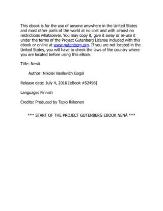 This ebook is for the use of anyone anywhere in the United States
and most other parts of the world at no cost and with almost no
restrictions whatsoever. You may copy it, give it away or re-use it
under the terms of the Project Gutenberg License included with this
ebook or online at www.gutenberg.org. If you are not located in the
United States, you will have to check the laws of the country where
you are located before using this eBook.
Title: Nenä
Author: Nikolai Vasilevich Gogol
Release date: July 4, 2016 [eBook #52496]
Language: Finnish
Credits: Produced by Tapio Riikonen
*** START OF THE PROJECT GUTENBERG EBOOK NENÄ ***
 