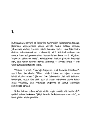 I.
Huhtikuun 25 päivänä oli Pietarissa harvinaisen kummallinen tapaus.
Kotonaan Vosnesenskoi kadun varrella heräsi eräänä aamuna
jokseenkin varhain kuuman leivän hajusta parturi Ivan Jakovlevits
(hänen sukunimensä on unohtunut); eipä katutaulussakaan ole
muuta kuin saippualeukaisen hevosmiehen kuva ynnä kirjoitus:
"myöskin lasketaan verta". Kohotettuaan hiukan päätään huomasi
hän, että hänen kahville harras vaimonsa — arvoisa rouva — otti
juuri uunista paistuneita leipiä.
"Tänään en minä, Praskovja Osipovna, huoli kahvista laisinkaan",
sanoi Ivan Jakovlevits. "Minun mieleni tekee sen sijaan kuumaa
leipää sipulin kanssa." (Se on: Ivan Jakovlevits olisi kyllä tahtonut
molempia, mutta hän tiesi, että oli aivan mahdoton vaatia kahta
asiaa yht'aikaa, sillä Praskovja Osipovna ei voinut laisinkaan
semmoista kärsiä.)
"Antaa hänen hullun syödä leipää; eipä minulle sitä tarvis ole",
ajatteli vaimo itsekseen, "jääpihän minulle kahvia sen enemmän", ja
heitti yhden leivän pöydälle.
 