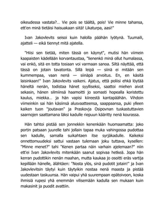 oikeudessa vastata?… Vie pois se täältä, pois! Vie minne tahansa,
ett'en minä tietäisi haisuakaan siitä! Likaturpa, aasi!"
Ivan Jakovlevits seisoi kuin halolla päähän lyötynä. Tuumaili,
ajatteli — eikä tiennyt mitä ajatella.
"Hiisi sen tietää, miten tässä on käynyt", mutisi hän viimein
kaapaisten kädellään korvantaustaa, "lienenkö minä ollut humalassa,
vai enkö, sitä en totta tosiaan voi varmaan sanoa. Siltä näyttää, että
tässä on jotain tavatonta. Sillä leipä — siinä ei mitään sen
kummempaa, vaan nenä — siinäpä arvoitus. En, en käsitä
laisinkaan!" Ivan Jakovlevits vaikeni. Ajatus, että poliisi ehkä löytää
häneltä nenän, todistaa hänet syylliseksi, saattoi miehen aivot
sekasin, hänen silmiinsä haamoitti jo somasti hopealla koristettu
kaulus, miekka… ja hän vapisi kiireestä kantapäähän. Vihdoin
viimeinkin sai hän käsiinsä alusvaatteensa, saappaansa, puki ylleen
kaiken tuon "joutavan" ja Praskovja Osipovnan tuskastuttavien
saarnojen saattamana läksi kadulle riepuun kääritty nenä kourassa.
Hän tahtoi pistää sen jonnekkin kenenkään huomaamatta: joko
portin patsaan juurelle tahi jollain tapaa muka vahingossa pudottaa
sen kadulle, samalla suikahtaen itse syrjäkadulle. Kaikeksi
onnettomuudeksi sattui vastaan tulemaan joku tuttava, kysellen:
"Minne menet?" tahi "Kenen partaa näin varhain ajelemaan?" niin
ett'ei Ivan Jakovlevits mitenkään saanut sopivaa hetkeä. Jopa hän
kerran pudottikin nenän maahan, mutta kaukaa jo osoitti eräs vartija
kepillään hänelle, älähtäen: "Nosta ylös, sinä pudotit jotain!" ja Ivan
Jakovlevitsin täytyi kuin täytyikin nostaa nenä maasta ja pistää
uudestaan taskuunsa. Hän vaipui yhä suurempaan epätoivoon, koska
ihmisiä rupesi yhä enemmän vilisemään kadulla sen mukaan kuin
makasinit ja puodit avattiin.
 