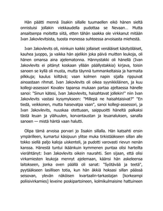 Hän päätti mennä Iisakin sillalle tuumaellen eikö hänen sieltä
onnistuisi jollakin viekkaudella pudottaa se Nevaan… Mutta
ansaitsenpa moitetta siitä, etten tähän saakka ole virkkanut mitään
Ivan Jakovlevitsista, tuosta monessa suhteessa arvoisasta miehestä.
Ivan Jakovlevits oli, niinkuin kaikki jollaiset venäläiset käsityöläiset,
kauhea juoppo, ja vaikka hän ajelikin joka päivä muitten leukoja, oli
hänen omansa aina ajelematonna. Hännystakki oli hänellä (Ivan
Jakovlevits ei pitänyt koskaan yllään päällystakkia) kirjava, toisin
sanoen se kyllä oli musta, mutta täynnä tummankeltaisia ja harmaita
pilkkuja; kaulus kiiltävä; vaan kolmen napin sijalla rippuivat
ainoastaan rihmat. Ivan Jakovlevits oli oikea syynikkiläinen, ja kuu
kollegi-assessori Kovalev tapansa mukaan partaa ajeltaessa hänelle
sanoi: "Sinun kätesi, Ivan Jakovlevits, haisahtavat jollekin!" niin Ivan
Jakovlevits vastasi kysymykseen: "Millepä ne haisahtaisivat?" "En
tiedä, veikkonen, mutta haisevatpa vaan", sanoi kollegi-assessori, ja
Ivan Jakovlevits, nuuskaa otettuaan, saippuoitti häneltä palkaksi
tästä leuan ja ylähuulen, korvantaustan ja leuanaluksen, sanalla
sanoen — mistä häntä vaan halutti.
Olipa tämä arvoisa porvari jo Iisakin sillalla. Hän katsahti ensin
ympärilleen, kumartui käsipuun ylitse muka tirkistääkseen sillan alle
tokko siellä paljo kaloja uiskenteli, ja pudotti varovasti rievun nenän
kanssa. Hänestä tuntui ikäänkuin kymmenen puntaa olisi harteilta
vierähtänyt: Ivan Jakovlevits oikein naurahti. Sen sijaan, että olisi
virkamiesten leukoja mennyt ajelemaan, käänsi hän askeleensa
laitokseen, jonka oven päällä oli sanat: "Syötävää ja teetä",
pyytääkseen lasillisen totia, kun hän äkkiä hoksasi sillan päässä
seisovan, ylevän näköisen kvartaalin-tarkastajan [korkeampi
poliisivirkamies] leveine poskipartoineen, kolmikulmaisine hattuineen
 