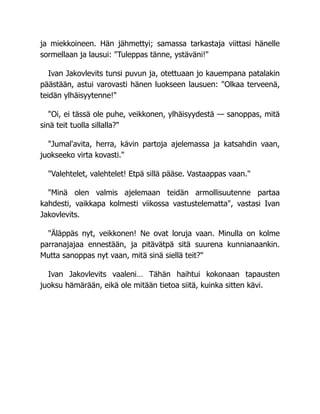 ja miekkoineen. Hän jähmettyi; samassa tarkastaja viittasi hänelle
sormellaan ja lausui: "Tuleppas tänne, ystäväni!"
Ivan Jakovlevits tunsi puvun ja, otettuaan jo kauempana patalakin
päästään, astui varovasti hänen luokseen lausuen: "Olkaa terveenä,
teidän ylhäisyytenne!"
"Oi, ei tässä ole puhe, veikkonen, ylhäisyydestä — sanoppas, mitä
sinä teit tuolla sillalla?"
"Jumal'avita, herra, kävin partoja ajelemassa ja katsahdin vaan,
juokseeko virta kovasti."
"Valehtelet, valehtelet! Etpä sillä pääse. Vastaappas vaan."
"Minä olen valmis ajelemaan teidän armollisuutenne partaa
kahdesti, vaikkapa kolmesti viikossa vastustelematta", vastasi Ivan
Jakovlevits.
"Äläppäs nyt, veikkonen! Ne ovat loruja vaan. Minulla on kolme
parranajajaa ennestään, ja pitävätpä sitä suurena kunnianaankin.
Mutta sanoppas nyt vaan, mitä sinä siellä teit?"
Ivan Jakovlevits vaaleni… Tähän haihtui kokonaan tapausten
juoksu hämärään, eikä ole mitään tietoa siitä, kuinka sitten kävi.
 