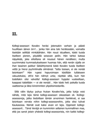 II.
Kollegi-assessori Kovalev heräsi jotensakin varhain ja päästi
huuliltaan äänen örrr!… jonka hän aina teki herätessään, voimatta
itsekään selittää minkätähden. Hän nousi istualleen, käski tuoda
itselleen pienen, pöydällä seisovan peilin. Hän tahtoi katsoa
näpykkää, joka eilisiltana oli noussut hänen nenälleen; mutta
suurimmaksi kummastuksekseen huomaa hän, että nenän sijalla on
ihan tasainen paikka! Säikähtyneenä käski Kovalev tuoda itselleen
vettä ja hieroi pyyhinliinalla silmiänsä: "totta tosiaan, ei ole nenää
laisinkaan!" Hän rupesi hapuroimaan käsillään tullakseen
vakuutetuksi, ett'ei hän nähnyt unta; näyttää siltä, kuin hän
todellakin olisi valveilla! Kollegi-assessori hyppäsi vuoteeltaan,
kaappasi kädellään — ei ole nenää!… Hän käski heti paikalla tuoda
vaatteensa ja läksi kiireimmiten ylipoliisimestarille.
Sillä välin täytyy puhua hiukan Kovalev'ista, jotta lukija voisi
nähdä, mitä lajia tämä kollegi-assessori oikeastaan oli. KoIlegi-
assessoreja, jotka tiedoillaan tämän arvonimen hankkivat, ei saa
laisinkaan verrata niihin kollegi-assessoreihin, jotta siksi tulivat
Kaukasossa. Nämät ovat kaksi aivan eri lajia. Oppineet kollegi-
assessorit… Tämä Venäjä on kumminkin sellainen kummallinen maa,
että jos sanot jotain yhdestä kollegi-assessorista, niin kaikki kollegi-
 