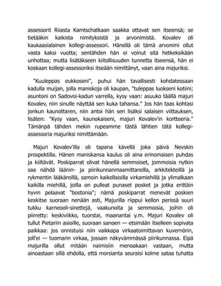 assessorit Riiasta Kamtschatkaan saakka ottavat sen itseensä; se
tietääkin kaikista nimityksistä ja arvonimistä. Kovalev oli
kaukaasialainen kollegi-assessori. Hänellä oli tämä arvonimi ollut
vasta kaksi vuotta; sentähden hän ei voinut sitä hetkeksikään
unhottaa; mutta lisätäkseen kiitollisuuden tunnetta itseensä, hän ei
koskaan kollegi-assessoriksi itseään nimittänyt, vaan aina majuriksi.
"Kuuleppas eukkoseni", puhui hän tavallisesti kohdatessaan
kadulla muijan, jolla maniskoja oli kaupan, "tuleppas luokseni kotiini;
asuntoni on Sadovoi-kadun varrella, kysy vaan: asuuko täällä majuri
Kovalev, niin sinulle näyttää sen kuka tahansa." Jos hän taas kohtasi
jonkun kaunottaren, niin antoi hän sen lisäksi salaisen viittauksen,
lisäten: "Kysy vaan, kaunokaiseni, majuri Kovalev'in kortteeria."
Tämänpä tähden mekin rupeamme tästä lähtien tätä kollegi-
assessoria majuriksi nimittämään.
Majuri Kovalev'illa oli tapana kävellä joka päivä Nevskin
prospektilla. Hänen maniskansa kaulus oli aina erinomaisen puhdas
ja kiiltävät. Poskiparrat olivat hänellä semmoiset, jommoisia nytkin
saa nähdä läänin- ja piirikunnanmaamittareilla, arkkitekteillä ja
rykmentin lääkäreillä, samoin kaikellaisilla virkamiehillä ja ylimalkaan
kaikilla miehillä, joilla on pulleat punaset posket ja jotka erittäin
hyvin pelaavat "bostonia"; nämä poskiparrat menevät poskien
keskitse suoraan nenään asti, Majurilla riippui kellon perissä suuri
tukku karneooli-sinettejä, vaakunoita ja semmoisia, joihin oli
piirretty: keskiviikko, tuorstai, maanantai y.m. Majuri Kovalev oli
tullut Pietariin asioille, suoraan sanoen — etsimään itselleen sopivata
paikkaa: jos onnistuisi niin vaikkapa virkaatoimittavan kuvernörin,
joll'ei — tuomarin virkaa, jossain näkyvämmässä piirikunnassa. Eipä
majurilla ollut mitään naimisiin menoakaan vastaan, mutta
ainoastaan sillä ehdolla, että morsianta seuraisi kolme sataa tuhatta
 