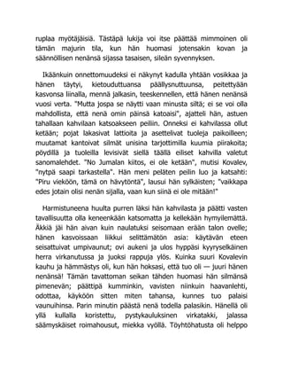 ruplaa myötäjäisiä. Tästäpä lukija voi itse päättää mimmoinen oli
tämän majurin tila, kun hän huomasi jotensakin kovan ja
säännöllisen nenänsä sijassa tasaisen, sileän syvennyksen.
Ikäänkuin onnettomuudeksi ei näkynyt kadulla yhtään vosikkaa ja
hänen täytyi, kietouduttuansa päällysnuttuunsa, peitettyään
kasvonsa liinalla, mennä jalkasin, teeskennellen, että hänen nenänsä
vuosi verta. "Mutta jospa se näytti vaan minusta siltä; ei se voi olla
mahdollista, että nenä omin päinsä katoaisi", ajatteli hän, astuen
tahallaan kahvilaan katsoakseen peiliin. Onneksi ei kahvilassa ollut
ketään; pojat lakasivat lattioita ja asettelivat tuoleja paikoilleen;
muutamat kantoivat silmät unisina tarjottimilla kuumia piirakoita;
pöydillä ja tuoleilla levisivät siellä täällä eiliset kahvilla valetut
sanomalehdet. "No Jumalan kiitos, ei ole ketään", mutisi Kovalev,
"nytpä saapi tarkastella". Hän meni peläten peilin luo ja katsahti:
"Piru vieköön, tämä on hävytöntä", lausui hän sylkäisten; "vaikkapa
edes jotain olisi nenän sijalla, vaan kun siinä ei ole mitään!"
Harmistuneena huulta purren läksi hän kahvilasta ja päätti vasten
tavallisuutta olla keneenkään katsomatta ja kellekään hymyilemättä.
Äkkiä jäi hän aivan kuin naulatuksi seisomaan erään talon ovelle;
hänen kasvoissaan liikkui selittämätön asia: käytävän eteen
seisattuivat umpivaunut; ovi aukeni ja ulos hyppäsi kyyryselkäinen
herra virkanutussa ja juoksi rappuja ylös. Kuinka suuri Kovalevin
kauhu ja hämmästys oli, kun hän hoksasi, että tuo oli — juuri hänen
nenänsä! Tämän tavattoman seikan tähden huomasi hän silmänsä
pimenevän; päättipä kumminkin, vavisten niinkuin haavanlehti,
odottaa, käyköön sitten miten tahansa, kunnes tuo palaisi
vaunuihinsa. Parin minutin päästä nenä todella palasikin. Hänellä oli
yllä kullalla koristettu, pystykauluksinen virkatakki, jalassa
säämyskäiset roimahousut, miekka vyöllä. Töyhtöhatusta oli helppo
 