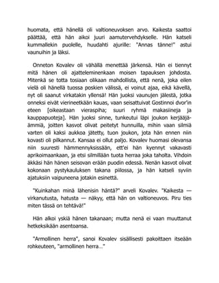 huomata, että hänellä oli valtioneuvoksen arvo. Kaikesta saattoi
päättää, että hän aikoi juuri aamutervehdykselle. Hän katseli
kummallekin puolelle, huudahti ajurille: "Annas tänne!" astui
vaunuihin ja läksi.
Onneton Kovalev oli vähällä menettää järkensä. Hän ei tiennyt
mitä hänen oli ajatteleminenkaan moisen tapauksen johdosta.
Mitenkä se totta tosiaan olikaan mahdollista, että nenä, joka eilen
vielä oli hänellä tuossa poskien välissä, ei voinut ajaa, eikä kävellä,
nyt oli saanut virkatakin yllensä! Hän juoksi vaunujen jälestä, jotka
onneksi eivät vierineetkään kauas, vaan seisattuivat Gostinnoi dvor'in
eteen [oikeastaan vieraspiha; suuri ryhmä makasiineja ja
kauppapuoteja]. Hän juoksi sinne, tunkeutui läpi joukon kerjääjä-
ämmiä, joitten kasvot olivat peitetyt hunnuilla, mihin vaan silmiä
varten oli kaksi aukkoa jätetty, tuon joukon, jota hän ennen niin
kovasti oli pilkannut. Kansaa ei ollut paljo. Kovalev huomasi olevansa
niin suuresti hämmennyksissään, ett'ei hän kyennyt vakavasti
aprikoimaankaan, ja etsi silmillään tuota herraa joka taholta. Vihdoin
äkkäsi hän hänen seisovan erään puodin edessä. Nenän kasvot olivat
kokonaan pystykauluksen takana piilossa, ja hän katseli syviin
ajatuksiin vaipuneena jotakin esinettä.
"Kuinkahan minä lähenisin häntä?" arveli Kovalev. "Kaikesta —
virkanutusta, hatusta — näkyy, että hän on valtioneuvos. Piru ties
miten tässä on tehtävä!"
Hän alkoi yskiä hänen takanaan; mutta nenä ei vaan muuttanut
hetkeksikään asentoansa.
"Armollinen herra", sanoi Kovalev sisällisesti pakoittaen itseään
rohkeuteen, "armollinen herra…"
 