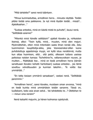 "Mitä tahdotte?" sanoi nenä kääntyen.
"Minua kummastuttaa, armollinen herra… minusta näyttää. Teidän
pitäisi tietää oma paikkanne. Ja nyt minä löydän teidät… missä?…
Ajatelkaahan…"
"Suokaa anteeksi, minä en käsitä mistä te puhutte", lausui nenä.
"Selittäkää asianne!"
"Mitenkä minä hänelle selittäisin!" ajatteli Kovalev ja, rohkaisten
itsensä, alkoi: "Tosin kyllä, minä… muuten, minä olen majuri.
Myönnättehän, etten minä mitenkään saata ilman nenää olla. Joku
tuommoinen kaupittelija-akka, joka Vosnesenskoi-sillan luona
puhdistettuja appelsiineja myypi, voi kyllä istua nenätönnä; mutta
kun ottaa huomioon, että… sitä paitsi, ollessani tuttava useissa
paikoissa naisten kanssa: Tschehtirev'in, valtaneuvoksen rouvan, ja
muitten…. Päättäkää itse… minä en tiedä armollinen herra (tämän
sanottuaan Kovalev kohotti hartioitaan) suokaa anteeksi… jos tämä
soveltuu velvollisuuden ja kunnian lakeihin… Te voitte itse
ymmärtää…"
"En totta tosiaan ymmärrä sanaakaan", vastasi nenä. "Selittäkää
paremmin."
"Armollinen herra", sanoi Kovalev, muistaen oman arvonsa, "minä
en tiedä kuinka minä ymmärtäisin teidän sananne. Tässä on,
luullakseni, koko asia aivan selvä… Vai tahdotteko te…? Olettehan te
— minun oma nenäni!"
Nenä katsahti majuriin, ja hänen kulmansa rypistyivät.
 