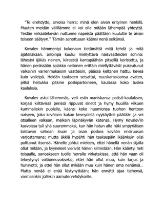 "Te erehdytte, arvoisa herra: minä olen aivan erityinen henkilö.
Muuten meidän välillämme ei voi olla mitään lähempää yhteyttä.
Teidän virkaatekevän nuttunne napeista päättäen kuulutte te aivan
toiseen säätyyn." Tämän sanottuaan käänsi nenä selkänsä.
Kovalev hämmentyi kokonaan tietämättä mitä tehdä ja mitä
ajatellakaan. Silloinpa kuului miellyttävä naisvaatteiden sohina:
lähestyi ijäkäs nainen, kiireestä kantapäähän pitseillä koristettu, ja
hänen perässään solakka neitonen erittäin miellyttävästi pukeutunut
valkeihin varrenmukaisiin vaatteisin, päässä keltanen hattu, keveä
kuin voileipä. Heidän taakseen seisattui, nuuskarasiaansa avaten,
pitkä heitukka pitkine poskipartoineen, kaulassa koko tusina
kauluksia.
Kovalev astui lähemmäs, veti esiin maniskansa patisti-kauluksen,
korjasi kiiltävissä perissä rippuvat sinetit ja hymy huulilla vilkuen
kummallekin puolelle, käänsi koko huomionsa tuohon hentoon
naiseen, joka keväisen kukan keveydellä nyykäytteli päätään ja vei
otsalleen valkean, melkein läpinäkyvän kätensä. Hymy Kovalev'in
kasvoissa tuli yhä suuremmaksi, kun hän hatun alta näki ympyriäisen
loistavan valkean leuan ja osan poskea kevään ensiruusun
varjostamana; mutta äkkiä hypähti hän taaksepäin ikäänkuin olisi
polttanut itsensä. Hänelle johtui mieleen, ettei hänellä nenän sijalla
ollut mitään, ja kyyneleet vierivät hänen silmistään. Hän kääntyi heti
toisaalle, sanoakseen tuolle herralle virkatakissa, että hän vaan oli
tekeytynyt valtioneuvokseksi, ettei hän ollut muu, kuin lurjus ja
hunsvotti, ja ettei hän ollut mikään muu kuin hänen oma nenänsä…
Mutta nenää ei enää löytynytkään; hän ennätti ajaa tiehensä,
varmaankin jollekin aamutervehdykselle.
 