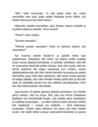 "Niin", lisäsi ovenvartija, "ei siitä paljon aikaa ole, mutta
mennythän vaan onpi; jospa olisitte hiukkasta ennen tulleet, niin
olisitte ehkä tavanneet hänet kotona."
Ottamatta vaatetta kasvoiltaan, astui Kovalev takasin vosikalle ja
huudahti epätoivon äänellä: "Anna mennä!"
"Minne?" sanoi vosikka.
"Suoraan eteenpäin."
"Mitenkä suoraan eteenpäin? Tässä on käännös oikeaan tahi
vasempaan?"
Tuo kysymys seisotti Kovalev'in ja pakoitti hänet taas
ajattelemaan. Oikeastaan olisi hänen nyt pitänyt muitta mutkitta
kysyä neuvoa järjestys-toimistosta, ei suinkaan sentähden, eikä sillä
on suoranaista tekemistä poliisin kanssa, vaan siitä syystä, että sen
toimet saattoivat olla paljoa nopeampia kuin muitten; suoraa
ajattelemattomuutta olisi ollut mennä etsimään korvausta sen paikan
esimiehiltä, jossa nenä näkyi palvelevan, sillä nenän omista sanoista
oli helppo päättää, ett'ei sille miehelle mikään pyhää ollut ja että hän
siellä voi valehdella samoin kuin hän valehteli vakuuttaessaan, ett'ei
hän ollut häntä koskaan nähnytkään.
Jopa Kovalev oli käskeä ajamaan järjestys-toimistoon, kun hänelle
johtui mieleen, että tuo lurjus, ilkiö, joka ensi kerran kohdatessa
käyttäytyi niin hävyttömällä tavalla, voisi käyttää aikaa hyödykseen
ja suilahtaa kaupungista — ja silloin tulisivat kaikki etsimiset turhiksi
tahi kestäisivät — Jumala sen estäköön — ehkä kokonaisen
kuukauden. Vihdoin näytti ikäänkuin itse taivas olisi tullut hänelle
avuksi. Hän päätti lähteä suoraan sanomalehti-toimistoon ja ajoissa
 