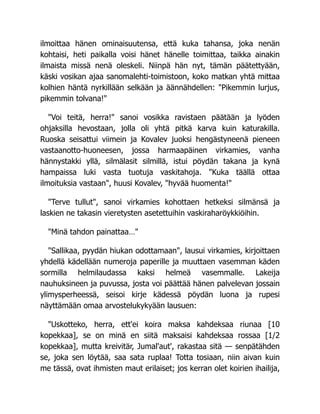 ilmoittaa hänen ominaisuutensa, että kuka tahansa, joka nenän
kohtaisi, heti paikalla voisi hänet hänelle toimittaa, taikka ainakin
ilmaista missä nenä oleskeli. Niinpä hän nyt, tämän päätettyään,
käski vosikan ajaa sanomalehti-toimistoon, koko matkan yhtä mittaa
kolhien häntä nyrkillään selkään ja äännähdellen: "Pikemmin lurjus,
pikemmin tolvana!"
"Voi teitä, herra!" sanoi vosikka ravistaen päätään ja lyöden
ohjaksilla hevostaan, jolla oli yhtä pitkä karva kuin katurakilla.
Ruoska seisattui viimein ja Kovalev juoksi hengästyneenä pieneen
vastaanotto-huoneesen, jossa harmaapäinen virkamies, vanha
hännystakki yllä, silmälasit silmillä, istui pöydän takana ja kynä
hampaissa luki vasta tuotuja vaskitahoja. "Kuka täällä ottaa
ilmoituksia vastaan", huusi Kovalev, "hyvää huomenta!"
"Terve tullut", sanoi virkamies kohottaen hetkeksi silmänsä ja
laskien ne takasin vieretysten asetettuihin vaskiraharöykkiöihin.
"Minä tahdon painattaa…"
"Sallikaa, pyydän hiukan odottamaan", lausui virkamies, kirjoittaen
yhdellä kädellään numeroja paperille ja muuttaen vasemman käden
sormilla helmilaudassa kaksi helmeä vasemmalle. Lakeija
nauhuksineen ja puvussa, josta voi päättää hänen palvelevan jossain
ylimysperheessä, seisoi kirje kädessä pöydän luona ja rupesi
näyttämään omaa arvostelukykyään lausuen:
"Uskotteko, herra, ett'ei koira maksa kahdeksaa riunaa [10
kopekkaa], se on minä en siitä maksaisi kahdeksaa rossaa [1/2
kopekkaa], mutta kreivitär, Jumal'aut', rakastaa sitä — senpätähden
se, joka sen löytää, saa sata ruplaa! Totta tosiaan, niin aivan kuin
me tässä, ovat ihmisten maut erilaiset; jos kerran olet koirien ihailija,
 