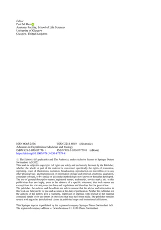Editor
Paul M. Rea
Anatomy Facility, School of Life Sciences
University of Glasgow
Glasgow, United Kingdom
ISSN 0065-2598 ISSN 2214-8019 (electronic)
Advances in Experimental Medicine and Biology
ISBN 978-3-030-87778-1 ISBN 978-3-030-87779-8 (eBook)
https://doi.org/10.1007/978-3-030-87779-8
# The Editor(s) (if applicable) and The Author(s), under exclusive license to Springer Nature
Switzerland AG 2022
This work is subject to copyright. All rights are solely and exclusively licensed by the Publisher,
whether the whole or part of the material is concerned, speciﬁcally the rights of translation,
reprinting, reuse of illustrations, recitation, broadcasting, reproduction on microﬁlms or in any
other physical way, and transmission or information storage and retrieval, electronic adaptation,
computer software, or by similar or dissimilar methodology now known or hereafter developed.
The use of general descriptive names, registered names, trademarks, service marks, etc. in this
publication does not imply, even in the absence of a speciﬁc statement, that such names are
exempt from the relevant protective laws and regulations and therefore free for general use.
The publisher, the authors, and the editors are safe to assume that the advice and information in
this book are believed to be true and accurate at the date of publication. Neither the publisher nor
the authors or the editors give a warranty, expressed or implied, with respect to the material
contained herein or for any errors or omissions that may have been made. The publisher remains
neutral with regard to jurisdictional claims in published maps and institutional afﬁliations.
This Springer imprint is published by the registered company Springer Nature Switzerland AG.
The registered company address is: Gewerbestrasse 11, 6330 Cham, Switzerland
 