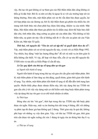 vậy, thủ tục rút gọn không có sự tham gia của Hội thẩm nhân dân cũng không có
điều gì là đặc biệt. Bởi lẽ, ta nên coi đây là ngoại lệ so với các trường hợp xét xử
thông thường. Hơn nữa, một thẩm phán xét xử thì vẫn đảm bảo được quyền, lợi
ích hợp pháp của các đương sự, bởi lẽ, hội thẩm tham gia phiên tòa nhiều lúc chỉ
mang tính hình thức mà chưa phát huy được khả năng, nhiệm vụ của mình. Mặt
khác, Hội thẩm nhân dân tham gia phiên tòa là nhằm mục đích thể hiện bản chất
dân chủ, tính nhân dân, tăng cường sự giám sát của nhân dân. Nếu không có hội
thẩm nữa, sự giám sát này vẫn sẽ không mất đi vì vẫn còn sự giám sát của Viện
Kiểm sát, Mặt trận Tổ quốc.
Thứ hai, với nguyên tắc “Tòa án xét xử tập thể và quyết định theo đa số”.
Vậy, một thẩm phán xét xử sẽ trái nguyên tắc này, và trái với cả Hiến Pháp 1992.
Tuy nhiên, huy động “một lực lượng đông đảo” để xét xử một vụ án đơn giản là
điều không cần thiết. Vì vậy, để hợp với thực tiễn, cẫn có sự sửa đổi nguyên tắc
TTDS trên và sửa đổi cả Hiến Pháp về cấn đề này.
3) Các quy định của thủ tục tố tụng dân sự rút gọn
a) Người tiến hành tố tụng.
Người tiến hành tố tụng trong thủ tục rút gọn chỉ cần gồm một thẩm phán. Bởi
lẽ, một thẩm phán sẽ làm tăng sự chủ động, quyết đoán, giảm thời gian tiến hành
tố tụng. Tuy nhiên, một thẩm phán tiến hành tố tụng sẽ dễ dẫn đến tình trạng lạm
quyền. Muốn khắc phục được nhược điểm này, khi xây dựng thủ tục TTDS rút
gọn cần chú ý tới việc xây dựng một cơ chế kiểm soát ràng buộc thẩm phán trong
việc áp dụng thủ tục rút gọn và cơ chế trách nhiệm cá nhân.
b) Thời hạn.
Đúng như cái tên “rút gọn”, thời hạn trong thủ tục TTDS này bắt buộc phải
được rút ngắn. Hiện nay, một vụ án thường kéo dài trong 4 tháng, đối với những
vụ phức tạp thì được gia hạn không quá 2 tháng. Thời gian này là quá dài, không
phù hợp với những vụ việc đơn giản. Vậy, với thủ tục TTDS rút gọn, thời gian
trên cần được rút ngắn xuống chỉ còn 1 tháng từ ngày tòa án thông báo thụ lí vụ
án.
c) Thủ tục tố tụng
10
 