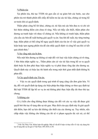 *) Phiên tòa
Tại phiên tòa, thủ tục TTDS rút gọn cần có sự giảm bớt các bước, sao cho
phiên tòa trở thành phiên đối chấy để kiểm tra lại các tài liệu, chứng cứ trong hồ
sơ trước khi có quyết định;
Thẩm phán công bố lời khai, chứng cứ, tài liệu mà các bên đưa ra và chỉ xét
hỏi thêm những điểm còn chưa rõ ràng. Nếu xét thấy cần thiết, thẩm phán cho
đương sự tranh luận với nhau về chứng cứ. Nếu không có tranh luận, thẩm phán
yêu cầu các bên đề xuất hướng giải quyết vụ án. Sau khi đề xuất, tùy từng trường
hợp, thẩm phán có thể công bố ngay quyết định của tòa án về việc giải quyết vụ
kiện hoặc tạm ngưng phiên tòa để cân nhắc quyết định và công bố sau khi có kết
quả chính thức.4
*) Sự vắng mặt của bị đơn.
Nếu một bên đương sự không có mặt đối với loại việc kiện chứng cứ rõ ràng,
1 bên thừa nhận nghĩa vụ , Thẩm phán căn cứ vào tài liệu trong hồ sơ ra quyết
định buộc bị đơn phải thực hiện nghĩa vụ và phải được tổng đạt cho đương sự.
Quyết định này có hiệu lực thi hành nếu trong một thời gian nhất định không bị
phản đối.
*) Các quyết định của Tòa án.
- Việc ra các quyết định trong quá trình tố tụng cũng cần đơn giản hóa. Ví
dụ, đối với quyết định áp dụng các biện pháp thu thập chứng cư theo quy định tại
Bộ luật TTDS để lập hồ sơ vụ án mà không phải thực hiện đầy đủ theo thủ tục
chung.
*) Kháng cáo
Có ý kiến cho rằng không được kháng cáo đối với các vụ việc đã được giải
quyết bởi thủ tục tố tụng dân sự rút gọn. Mục đích của quy định này là giải quyết
dứt điểm, hạn chế sự kéo dài không cần thiết của các đương sự. Tuy nhiên, nếu
chấp nhận việc không cho kháng cáo thì sẽ vi phạm nguyên tắc xét xử, có thể
4
Trần Thị Thúy Vân. Khóa luận tốt nghiệp. Một số vấn đề lí luận và thực tiễn về việc xây dựng thủ
tục tố tụng dân sự rút gọn ở Việt Nam. HN-2010, tr.50.
11
 
