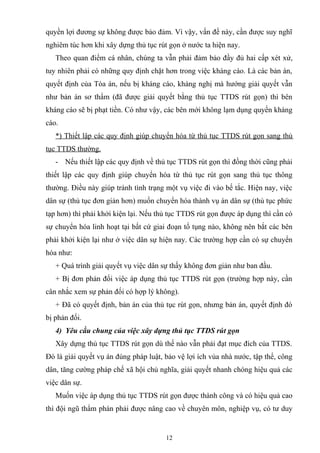 quyền lợi đương sự không được bảo đảm. Vì vậy, vấn đề này, cần được suy nghĩ
nghiêm túc hơn khi xây dựng thủ tục rút gọn ở nước ta hiện nay.
Theo quan điểm cá nhân, chúng ta vẫn phải đảm bảo đầy đủ hai cấp xét xử,
tuy nhiên phải có những quy định chặt hơn trong việc kháng cáo. Là các bản án,
quyết định của Tòa án, nếu bị kháng cáo, kháng nghị mà hướng giải quyết vẫn
như bản án sơ thẩm (đã được giải quyết bằng thủ tục TTDS rút gọn) thì bên
kháng cáo sẽ bị phạt tiền. Có như vậy, các bên mới không lạm dụng quyền kháng
cáo.
*) Thiết lập các quy định giúp chuyển hóa từ thủ tục TTDS rút gọn sang thủ
tục TTDS thường.
- Nếu thiết lập các quy định về thủ tục TTDS rút gọn thì đồng thời cũng phải
thiết lập các quy định giúp chuyển hóa từ thủ tục rút gọn sang thủ tục thông
thường. Điều này giúp tránh tình trạng một vụ việc đi vào bế tắc. Hiện nay, việc
dân sự (thủ tục đơn giản hơn) muốn chuyển hóa thành vụ án dân sự (thủ tục phức
tạp hơn) thì phải khởi kiện lại. Nếu thủ tục TTDS rút gọn được áp dụng thì cần có
sự chuyển hóa linh hoạt tại bất cứ giai đoạn tố tụng nào, không nên bắt các bên
phải khởi kiện lại như ở việc dân sự hiện nay. Các trường hợp cần có sự chuyển
hóa như:
+ Quá trình giải quyết vụ việc dân sự thấy không đơn giản như ban đầu.
+ Bị đơn phản đối việc áp dụng thủ tục TTDS rút gọn (trường hợp này, cần
cân nhắc xem sự phản đối có hợp lý không).
+ Đã có quyết định, bản án của thủ tục rút gọn, nhưng bản án, quyết định đó
bị phản đối.
4) Yêu cầu chung của việc xây dựng thủ tục TTDS rút gọn
Xây dựng thủ tục TTDS rút gọn dù thế nào vẫn phải đạt mục đích của TTDS.
Đó là giải quyết vụ án đúng pháp luật, bảo vệ lợi ích vủa nhà nước, tập thể, công
dân, tăng cường pháp chế xã hội chủ nghĩa, giải quyết nhanh chóng hiệu quả các
việc dân sự.
Muốn việc áp dụng thủ tục TTDS rút gọn được thành công và có hiệu quả cao
thì đội ngũ thẩm phán phải được nâng cao về chuyên môn, nghiệp vụ, có tư duy
12
 