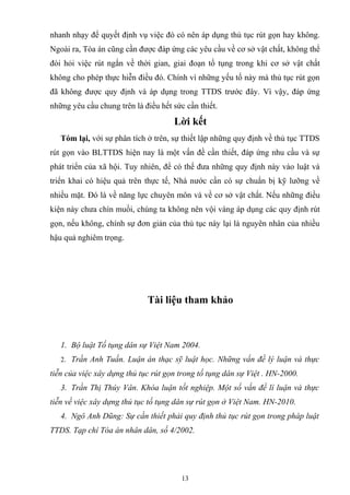 nhanh nhạy để quyết định vụ việc đó có nên áp dụng thủ tục rút gọn hay không.
Ngoài ra, Tòa án cũng cần được đáp ứng các yêu cầu về cơ sở vật chất, không thể
đòi hỏi việc rút ngắn về thời gian, giai đoạn tố tụng trong khi cơ sở vật chất
không cho phép thực hiễn điều đó. Chính vì những yếu tố này mà thủ tục rút gọn
đã không được quy định và áp dụng trong TTDS trước đây. Vì vậy, đáp ứng
những yêu cầu chung trên là điều hết sức cần thiết.
Lời kết
Tóm lại, với sự phân tích ở trên, sự thiết lập những quy định về thủ tục TTDS
rút gọn vào BLTTDS hiện nay là một vấn đề cần thiết, đáp ứng nhu cầu và sự
phát triển của xã hội. Tuy nhiên, để có thể đưa những quy định này vào luật và
triển khai có hiệu quả trên thực tế, Nhà nước cần có sự chuẩn bị kỹ lưỡng về
nhiều mặt. Đó là về năng lực chuyên môn và về cơ sở vật chất. Nếu những điều
kiện này chưa chín muồi, chúng ta không nên vội vàng áp dụng các quy định rút
gọn, nếu không, chính sự đơn giản của thủ tục này lại là nguyên nhân của nhiều
hậu quả nghiêm trọng.
Tài liệu tham khảo
1. Bộ luật Tố tụng dân sự Việt Nam 2004.
2. Trần Anh Tuấn. Luận án thạc sỹ luật học. Những vấn đề lý luận và thực
tiễn của việc xây dựng thủ tục rút gọn trong tố tụng dân sự Việt . HN-2000.
3. Trần Thị Thúy Vân. Khóa luận tốt nghiệp. Một số vấn đề lí luận và thực
tiễn về việc xây dựng thủ tục tố tụng dân sự rút gọn ở Việt Nam. HN-2010.
4. Ngô Anh Dũng: Sự cần thiết phải quy định thủ tục rút gọn trong pháp luật
TTDS. Tạp chí Tòa án nhân dân, số 4/2002.
13
 