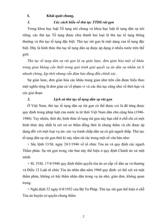 I. Khái quát chung.
1. Các cách hiểu về thủ tục TTDS rút gọn
Trong khoa học luật Tố tụng nói chung và khoa học luật tố tụng dân sự nói
riêng, các thủ tục Tố tụng được chia thành hai loại là thủ tục tố tụng thông
thường và thủ tục tố tụng đặc biệt. Thủ tục rút gọn là một dạng của tố tụng đặc
biệt. Đây là hình thức thủ tục tố tụng dân sự được áp dụng ở nhiều nước trên thế
giới.
Thủ tục tố tụng dân sự rút gọn là sự giản lược, đơn giản hóa một số khâu
trung gian không cần thiết trong quá trình giải quyết vụ án dân sự nhằm xử lí
nhanh chóng, kịp thời nhưng vẫn đảm bảo đúng đắn chính xác.
Sự giản lược, đơn giản hóa các khâu trung gian như trên cần được hiểu theo
một nghĩa rộng là đơn giản cả về phạm vi và các thủ tục cũng như về thời hạn và
các giai đoạn.
2. Lịch sử thủ tục tố tụng dân sự rút gọn
Ở Việt Nam, thủ tục tố tụng dân sự rút gọn có thể được coi là đã từng được
quy định trong pháp luật của nước ta từ thời Việt Nam dân chủ cộng hòa (1946-
1980). Tuy nhiên, thời đó, hình thức tố tụng rút gọn này hạn chế ở chỗ chỉ có một
hình thức duy nhất là xét xử sơ thẩm đồng thời là chung thẩm và chỉ được áp
dụng đối với một loại vụ án- các vụ tranh chấp dân sự có giá ngạch thấp. Thủ tục
tố tụng dân sự rút gọn thời kì này nằm rải rác trong một số văn bản như:
+ Sắc lệnh 13/SL ngày 24/1/1946 về tổ chức Tòa án và quy định các ngạch
Thẩm phán. Sự rút gọn trong văn bản này thể hiện ở quy định Chánh án xử một
mình.
+ SL 51SL 17/4/1946 quy định thẩm quyền tòa án sơ cấp về dân sự và thương
và Điều 12 Luật tổ chức Tòa án nhân dân năm 1960 quy định: có thể xét xử một
thẩm phán, không có hội thẩm nhân dân trong vụ án nhỏ, giản đơn, không quan
trọng.
+ Nghị định 32 ngày 6/4/1952 của Bộ Tư Pháp. Thủ tục rút gọn thể hiện ở chỗ
Tòa án huyện có quyền chung thẩm
2
 