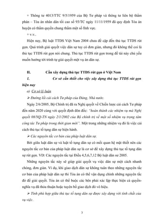 + Thông tư 4013/TTC 9/5/1959 của Bộ Tư pháp và thông tư liên bộ thẩm
phán – Tòa án nhân dân tối cao số 93/TC ngày 11/11/1959 đã quy định Tòa án
huyện có thẩm quyền chung thẩm một số lĩnh vực.
+ v.v..
Hiện nay, Bộ luật TTDS Việt Nam 2004 chưa đề cập đến thủ tục TTDS rút
gọn. Quá trình giải quyết việc dân sự tuy có đơn giản, nhưng đó không thể coi là
thủ tục TTDS rút gọn nói chung. Thủ tục TTDS rút gọn trong đề tài này chủ yếu
muốn hướng tới trình tự giải quyết một vụ án dân sự.
II. Cần xây dựng thủ tục TTDS rút gọn ở Việt Nam
1. Cơ sở cần thiết cho việc xây dựng thủ tục TTDS rút gọn
hiện nay
a) Cơ sở lý luận
 Đường lối cải cách Tư pháp của Đảng, Nhà nước.
Ngày 2/6/2005, Bộ Chính trị đã ra Nghị quyết về Chiến lược cải cách Tư pháp
đến năm 2020 cùng với quyết định đôn đốc: “hoàn thành các nhiệm vụ mà Nghị
quyết 08/NQ-TN ngày 2/1/2002 của Bộ chính trị về một số nhiệm vụ trọng tâm
công tác Tư pháp trong thời gian mới”. Một trong những nhiệm vụ đó là việc cải
cách thủ tục tố tụng dân sự hiện hành.
 Các nguyên tắc cơ bản của pháp luật dân sự.
Bởi giữa luật dân sự và luật tố tụng dân sự có mối quan hệ mật thiết nên các
nguyên tắc cơ bản của pháp luật dân sự là cơ sở để xây dựng thủ tục tố tụng dân
sự rút gọn. VD: Các nguyên tắc tại Điều 4,5,6,7,12 Bộ luật dân sư 2005.
Những nguyên tắc này sẽ giúp giải quyết vụ việc dân sự một cách nhanh
chóng, đơn giản. Ví dụ, khi giao dịch dân sự không tuân theo những nguyên tắc
cơ bản của pháp luật dân sự thì Tòa án có thể vận dụng chính những nguyên tắc
đó để giải quyết. Tòa án có thể buộc các bên phải xác lập thực hiện cá quyền-
nghĩa vụ đã thỏa thuận hoặc tuyên bố giao dịch đó vô hiệu.
 Tính phù hợp giữa thủ tục tố tụng dân sự được xây dựng với tính chất của
vụ việc.
3
 