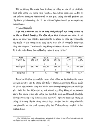 Thủ tục tố tụng dân sự nên được áp dụng với những vụ việc có giá trị tài sản
tranh chấp không lớn, chứng cứ rõ ràng hoặc bị đơn thừa nhận nghĩa vụ. Bởi lẽ,
tính chất của những vụ việc như thế rất đơn giản, không cần thiết phải trải qua
đầy đủ các giai đoạn cũng như tiêu tốn nhiều thời gian như thủ tục tố tụng dân sự
thông thường.
b) Cơ sở thực tiễn
Hiện nay, ở nước ta, các tòa án đang phải giải quyết một lượng lớn các vụ
án dân sự, kinh tế, lao động, hôn nhân và gia đình. Không có sự ưu tiên nào, tất
cả các vụ án này đều phải trải qua những thủ tục chung rất phức tạp. Chính điều
này đã dẫn tới hiện tượng quá tải trong xét xử ở các cấp, số lượng tồn động vụ án
hàng năm tăng cao. Theo báo cáo tổng kết ngành tòa án các năm 2005 đến 2009.
Tỷ lệ các vụ án dân sự theo nghĩa rộng chiếm tỷ trọng rất lớn:1
Năm 2005 2006 2007 2008 2009
TAND thụ
lí
129.927 143.58
0
171.68
1
192.33
6
214.174
Giải quyết 150.195 160.97
9
188.99
2
174.73
2
194.398
Tỉ lệ (%) 87 89 90.54 90.8 90.7
Trong khi đó, thực tế, có nhiều vụ án, kể cả những vụ án rất đơn giản nhưng
việc giải quyết bị kéo dài không cần thiết, vi phạm nghiêm trọng đến các quyền
và lợi ích hợp pháp của công dân. Ví dụ, nhiều trường hợp nguyên đơn khởi kiện
yêu cầu bị đơn thực hiện nghĩa vụ phát sinh từ hợp đồng, không có sự phản đối
của bị đơn nhưng bị đơn vẫn không chịu thực hiện nghĩa vụ. Bên cạnh đó, nhiều
trường hợp không có sự thừa nhận của bị đơn về nghĩa vụ thực hiện nhưng có
chứng cứ rõ ràng, đầy đủ, các sự kiện đã được xác định. Tòa án không mất nhiều
thời gian điều tra, xác minh, áp dụng pháp luật dễ dàng nhưng vẫn phải xử theo
thủ tục chung.
1
Trần Thị Thúy Vân. Khóa luận tốt nghiệp. Một số vấn đề lí luận và thực tiễn về việc xây dựng thủ
tục tố tụng dân sự rút gọn ở Việt Nam. HN-2010, tr.32
4
 