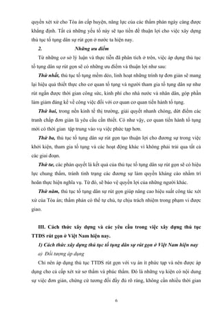 quyền xét xử cho Tòa án cấp huyện, năng lực của các thẩm phán ngày càng được
khẳng định. Tất cả những yếu tố này sẽ tạo tiền đề thuận lợi cho việc xây dựng
thủ tục tố tụng dân sự rút gọn ở nước ta hiện nay.
2. Những ưu điểm
Từ những cơ sở lý luận và thực tiễn đã phân tích ở trên, việc áp dụng thủ tục
tố tụng dân sự rút gọn sẽ có những ưu điểm và thuận lợi như sau:
Thứ nhất, thủ tục tố tụng mềm dẻo, linh hoạt những trình tự đơn giản sẽ mang
lại hiệu quả thiết thực cho cơ quan tố tụng và người tham gia tố tụng dân sự như
rút ngắn được thời gian công sức, kinh phí cho nhà nước và nhân dân, góp phần
làm giảm đáng kể về công việc đối với cơ quan cơ quan tiến hành tố tụng.
Thứ hai, trong nền kinh tế thị trường, giải quyết nhanh chóng, dứt điểm các
tranh chấp đơn giản là yêu cầu cần thiết. Có như vậy, cơ quan tiến hành tố tụng
mới có thời gian tập trung vào vụ việc phức tạp hơn.
Thứ ba, thủ tục tố tụng dân sự rút gọn tạo thuận lợi cho đương sự trong việc
khởi kiện, tham gia tố tụng và các hoạt động khác vì không phải trải qua tất cả
các giai đoạn.
Thứ tư, các phán quyết là kết quả của thủ tục tố tụng dân sự rút gọn sẽ có hiệu
lực chung thẩm, tránh tình trạng các đương sự làm quyền kháng cáo nhằm trì
hoãn thực hiện nghĩa vụ. Từ đó, sẽ bảo vệ quyền lợi của những người khác.
Thứ năm, thủ tục tố tụng dân sự rút gọn giúp nâng cao hiệu suất công tác xét
xử của Tòa án; thẩm phán có thể tự chủ, tự chịu trách nhiệm trong phạm vi được
giao.
III. Cách thức xây dựng và các yêu cầu trong việc xây dựng thủ tục
TTDS rút gọn ở Việt Nam hiện nay.
1) Cách thức xây dựng thủ tục tố tụng dân sự rút gọn ở Việt Nam hiện nay
a) Đối tượng áp dụng
Chỉ nên áp dụng thủ tục TTDS rút gọn với vụ án ít phức tạp và nên được áp
dụng cho cả cấp xét xử sơ thẩm và phúc thẩm. Đó là những vụ kiện có nội dung
sự việc đơn giản, chứng cứ tương đối đầy đủ rõ ràng, không cần nhiều thời gian
6
 