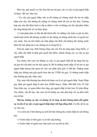 Như vậy, giải quyết vụ việc theo thủ tục rút gọn, các vụ việc có giá ngạch thấp
sẽ được “đối xử” như sau:
+ Vụ việc giá ngạch thấp, nếu có đủ chứng cứ chứng minh thì tòa án chấp
nhận yêu cầu, nếu không đủ chứng cứ chứng minh thì tòa án bác đơn. Trường
hợp này nên dứt điểm luôn ở cấp sơ thẩm vì nếu có kháng cáo lên cấp phúc thẩm
thì cũng không thể xét xử khác được.
+) Luật pháp phải có thái độ dứt khoát đối với những việc kiện có giá trị nhỏ,
muốn kiện trước hết đương sự phải có đủ chứng cứ chứng minh bảo vệ quyền lợi
của mình. Tòa án tiến hành các biện pháp cần thiết vẫn không thể chứng minh
thêm thì nên dừng lại ở các chứng cứ có trong hồ sơ.
Tóm lại, ngày nay, khổi lượng công việc của Tòa án càng ngày càng nhiều, vì
vậy, điều cần thiết là phải giải quyết dứt điểm, nhanh chóng các vụ việc có giá
ngạch thấp.
Tuy nhiên, khi xem xét những vụ việc có giá ngạch thấp để áp dụng thủ tục
rút gọn thì cần phải xét tới một ngoại lệ. Đó là những tranh chấp về tài sản có giá
ngạch thấp nhưng liên quan tới việc xác định mốc giới về đất đai. Những tranh
chấp này không nên giải quyết theo thủ tục TTDS tút gọn. Vì những tranh chấp
này thường gay gắt, nhạy cảm.
Vậy, mức tiền khoảng bao nhiêu thì được coi là có giá ngạch thấp. Nước Pháp
quy định giá ngạch thấp là nhỏ hơn 25000 francs, Nhật: 900 000 Yên. Ở Việt
Nam hiện nay, có quan điểm cho rằng, giá ngạch thấp là nhỏ hơn 10 triệu đồng.
Tuy nhiên, vấn đề này, cần xem xét kĩ lưỡng sao cho phù hợp với sự phát triển
của xã hội.
Thứ ba, những vụ việc có chứng cứ rõ ràng, bị đơn không phản đối nghĩa
vụ và yếu tố vụ việc có giá ngạch thấp được kết hợp đồng thời. Cụ thể, đó là các
vụ việc sau:
+) Ly hôn mà 2 bên đương sự mới kết hôn không lâu, tranh chấp tài sản không
lớn.
+) Tranh chấp về thời gian và số tiền cấp dưỡng.
+) Tranh chấp về người trực tiếp nuôi con sau khi ly hôn.
8
 
