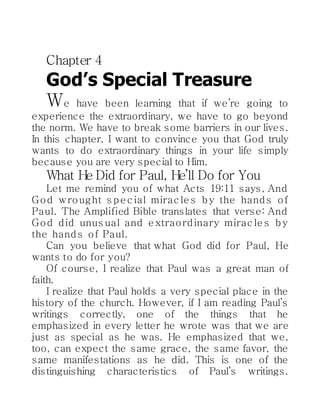Chapter 4
God’s Special Treasure
We have been learning that if we’re going to
experience the extraordinary, we have to go beyond
the norm. We have to break some barriers in our lives.
In this chapter, I want to convince you that God truly
wants to do extraordinary things in your life simply
because you are very special to Him.
What He Did for Paul, He’ll Do for You
Let me remind you of what Acts 19:11 says, And
God wrought s pec ial mirac les by the hands of
Paul. The Amplified Bible translates that verse: And
God did unus ual and extraordinary mirac les by
the hands of Paul.
Can you believe that what God did for Paul, He
wants to do for you?
Of course, I realize that Paul was a great man of
faith.
I realize that Paul holds a very special place in the
history of the church. However, if I am reading Paul’s
writings correctly, one of the things that he
emphasized in every letter he wrote was that we are
just as special as he was. He emphasized that we,
too, can expect the same grace, the same favor, the
same manifestations as he did. This is one of the
distinguishing characteristics of Paul’s writings.
 