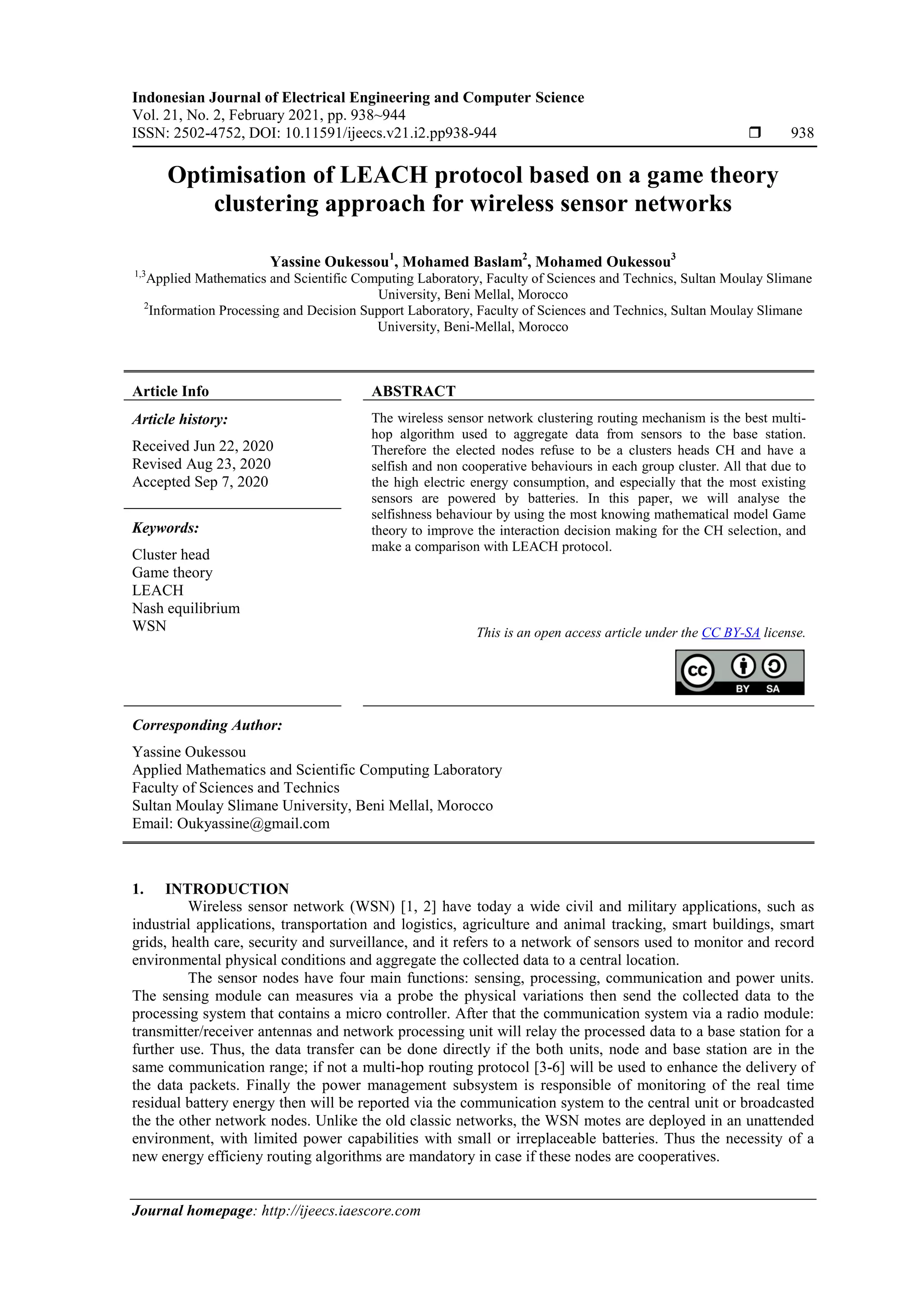 Indonesian Journal of Electrical Engineering and Computer Science Vol. 21, No. 2, February 2021, pp. 938~944 ISSN: 2502-4752, DOI: 10.11591/ijeecs.v21.i2.pp938-944  938 Journal homepage: http://ijeecs.iaescore.com Optimisation of LEACH protocol based on a game theory clustering approach for wireless sensor networks Yassine Oukessou1 , Mohamed Baslam2 , Mohamed Oukessou3 1,3 Applied Mathematics and Scientific Computing Laboratory, Faculty of Sciences and Technics, Sultan Moulay Slimane University, Beni Mellal, Morocco 2 Information Processing and Decision Support Laboratory, Faculty of Sciences and Technics, Sultan Moulay Slimane University, Beni-Mellal, Morocco Article Info ABSTRACT Article history: Received Jun 22, 2020 Revised Aug 23, 2020 Accepted Sep 7, 2020 The wireless sensor network clustering routing mechanism is the best multi- hop algorithm used to aggregate data from sensors to the base station. Therefore the elected nodes refuse to be a clusters heads CH and have a selfish and non cooperative behaviours in each group cluster. All that due to the high electric energy consumption, and especially that the most existing sensors are powered by batteries. In this paper, we will analyse the selfishness behaviour by using the most knowing mathematical model Game theory to improve the interaction decision making for the CH selection, and make a comparison with LEACH protocol. Keywords: Cluster head Game theory LEACH Nash equilibrium WSN This is an open access article under the CC BY-SA license. Corresponding Author: Yassine Oukessou Applied Mathematics and Scientific Computing Laboratory Faculty of Sciences and Technics Sultan Moulay Slimane University, Beni Mellal, Morocco Email: Oukyassine@gmail.com 1. INTRODUCTION Wireless sensor network (WSN) [1, 2] have today a wide civil and military applications, such as industrial applications, transportation and logistics, agriculture and animal tracking, smart buildings, smart grids, health care, security and surveillance, and it refers to a network of sensors used to monitor and record environmental physical conditions and aggregate the collected data to a central location. The sensor nodes have four main functions: sensing, processing, communication and power units. The sensing module can measures via a probe the physical variations then send the collected data to the processing system that contains a micro controller. After that the communication system via a radio module: transmitter/receiver antennas and network processing unit will relay the processed data to a base station for a further use. Thus, the data transfer can be done directly if the both units, node and base station are in the same communication range; if not a multi-hop routing protocol [3-6] will be used to enhance the delivery of the data packets. Finally the power management subsystem is responsible of monitoring of the real time residual battery energy then will be reported via the communication system to the central unit or broadcasted the the other network nodes. Unlike the old classic networks, the WSN motes are deployed in an unattended environment, with limited power capabilities with small or irreplaceable batteries. Thus the necessity of a new energy efficieny routing algorithms are mandatory in case if these nodes are cooperatives. 
