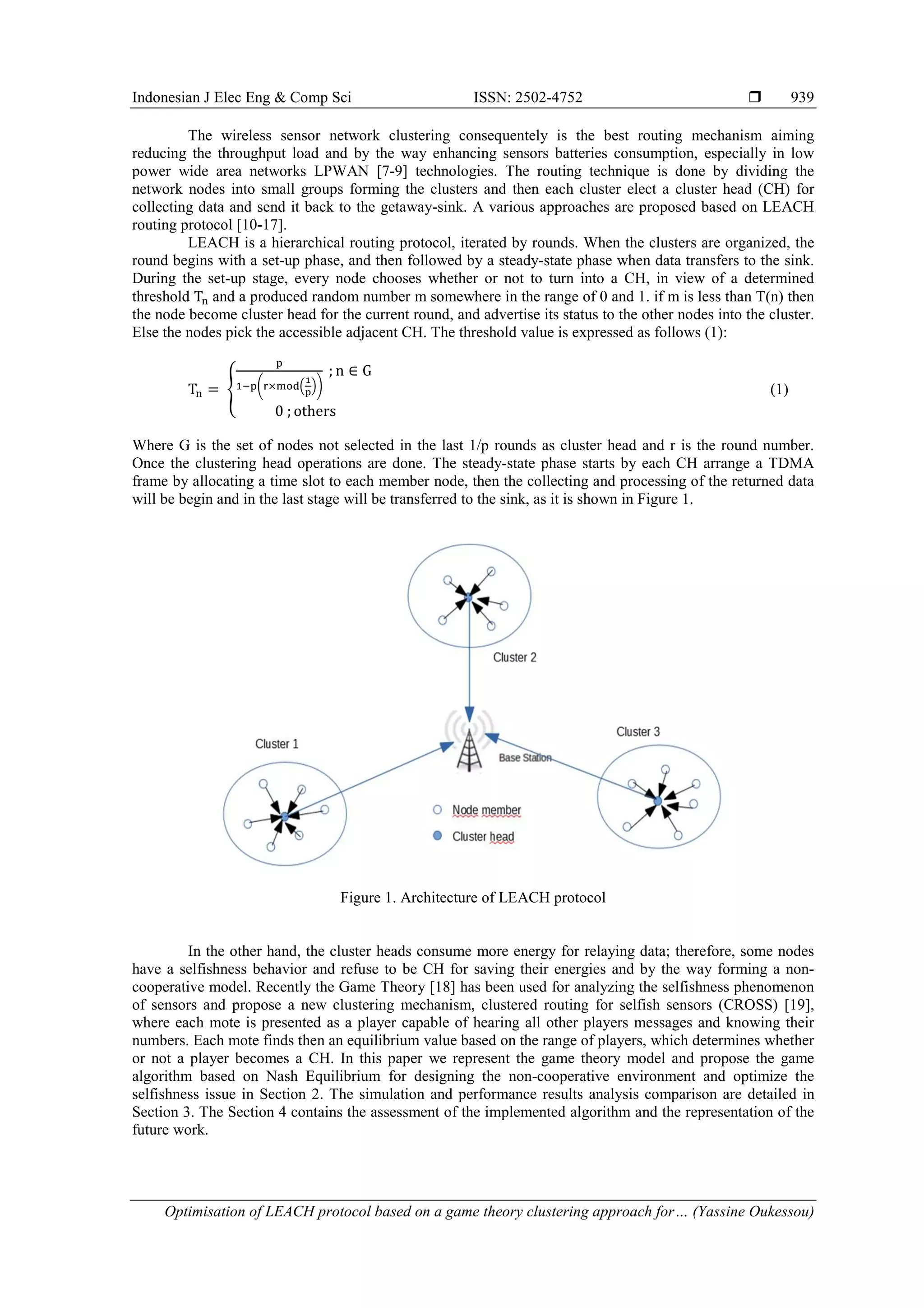 Indonesian J Elec Eng & Comp Sci ISSN: 2502-4752  Optimisation of LEACH protocol based on a game theory clustering approach for… (Yassine Oukessou) 939 The wireless sensor network clustering consequentely is the best routing mechanism aiming reducing the throughput load and by the way enhancing sensors batteries consumption, especially in low power wide area networks LPWAN [7-9] technologies. The routing technique is done by dividing the network nodes into small groups forming the clusters and then each cluster elect a cluster head (CH) for collecting data and send it back to the getaway-sink. A various approaches are proposed based on LEACH routing protocol [10-17]. LEACH is a hierarchical routing protocol, iterated by rounds. When the clusters are organized, the round begins with a set-up phase, and then followed by a steady-state phase when data transfers to the sink. During the set-up stage, every node chooses whether or not to turn into a CH, in view of a determined threshold and a produced random number m somewhere in the range of 0 and 1. if m is less than T(n) then the node become cluster head for the current round, and advertise its status to the other nodes into the cluster. Else the nodes pick the accessible adjacent CH. The threshold value is expressed as follows (1): { ( . /) (1) Where G is the set of nodes not selected in the last 1/p rounds as cluster head and r is the round number. Once the clustering head operations are done. The steady-state phase starts by each CH arrange a TDMA frame by allocating a time slot to each member node, then the collecting and processing of the returned data will be begin and in the last stage will be transferred to the sink, as it is shown in Figure 1. Figure 1. Architecture of LEACH protocol In the other hand, the cluster heads consume more energy for relaying data; therefore, some nodes have a selfishness behavior and refuse to be CH for saving their energies and by the way forming a non- cooperative model. Recently the Game Theory [18] has been used for analyzing the selfishness phenomenon of sensors and propose a new clustering mechanism, clustered routing for selfish sensors (CROSS) [19], where each mote is presented as a player capable of hearing all other players messages and knowing their numbers. Each mote finds then an equilibrium value based on the range of players, which determines whether or not a player becomes a CH. In this paper we represent the game theory model and propose the game algorithm based on Nash Equilibrium for designing the non-cooperative environment and optimize the selfishness issue in Section 2. The simulation and performance results analysis comparison are detailed in Section 3. The Section 4 contains the assessment of the implemented algorithm and the representation of the future work. 