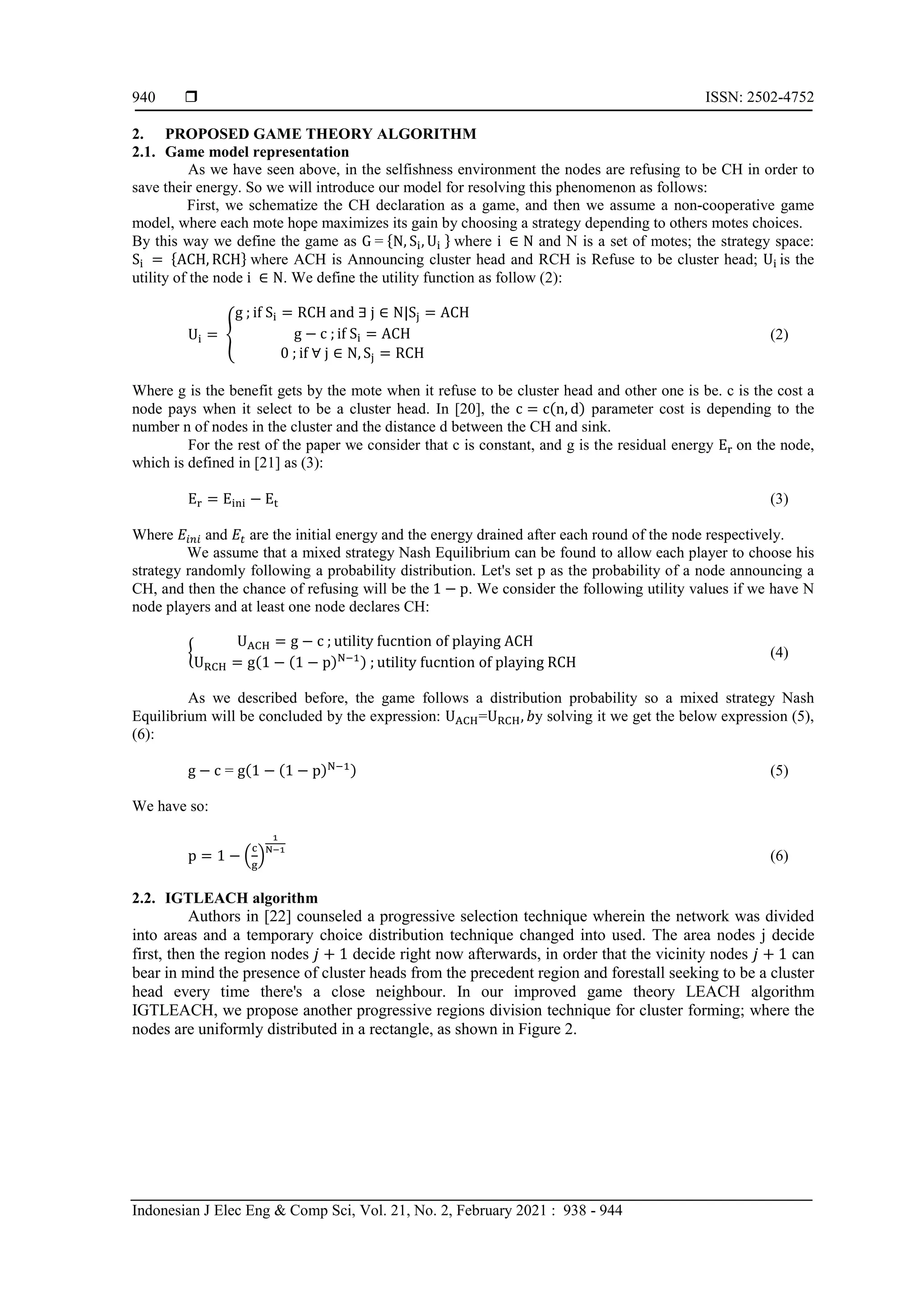  ISSN: 2502-4752 Indonesian J Elec Eng & Comp Sci, Vol. 21, No. 2, February 2021 : 938 - 944 940 2. PROPOSED GAME THEORY ALGORITHM 2.1. Game model representation As we have seen above, in the selfishness environment the nodes are refusing to be CH in order to save their energy. So we will introduce our model for resolving this phenomenon as follows: First, we schematize the CH declaration as a game, and then we assume a non-cooperative game model, where each mote hope maximizes its gain by choosing a strategy depending to others motes choices. By this way we define the game as * + where and N is a set of motes; the strategy space: * + where ACH is Announcing cluster head and RCH is Refuse to be cluster head; is the utility of the node . We define the utility function as follow (2): { (2) Where g is the benefit gets by the mote when it refuse to be cluster head and other one is be. c is the cost a node pays when it select to be a cluster head. In [20], the ( ) parameter cost is depending to the number n of nodes in the cluster and the distance d between the CH and sink. For the rest of the paper we consider that c is constant, and g is the residual energy on the node, which is defined in [21] as (3): (3) Where and are the initial energy and the energy drained after each round of the node respectively. We assume that a mixed strategy Nash Equilibrium can be found to allow each player to choose his strategy randomly following a probability distribution. Let's set p as the probability of a node announcing a CH, and then the chance of refusing will be the . We consider the following utility values if we have N node players and at least one node declares CH: { ( ( ) ) (4) As we described before, the game follows a distribution probability so a mixed strategy Nash Equilibrium will be concluded by the expression: = y solving it we get the below expression (5), (6): = ( ( ) ) (5) We have so: . / (6) 2.2. IGTLEACH algorithm Authors in [22] counseled a progressive selection technique wherein the network was divided into areas and a temporary choice distribution technique changed into used. The area nodes j decide first, then the region nodes decide right now afterwards, in order that the vicinity nodes can bear in mind the presence of cluster heads from the precedent region and forestall seeking to be a cluster head every time there's a close neighbour. In our improved game theory LEACH algorithm IGTLEACH, we propose another progressive regions division technique for cluster forming; where the nodes are uniformly distributed in a rectangle, as shown in Figure 2. 