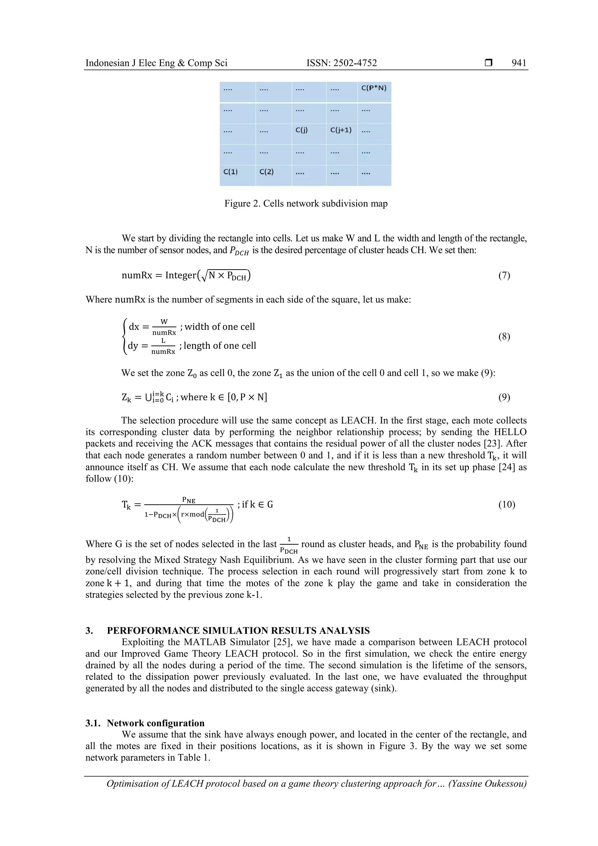 Indonesian J Elec Eng & Comp Sci ISSN: 2502-4752  Optimisation of LEACH protocol based on a game theory clustering approach for… (Yassine Oukessou) 941 Figure 2. Cells network subdivision map We start by dividing the rectangle into cells. Let us make W and L the width and length of the rectangle, N is the number of sensor nodes, and is the desired percentage of cluster heads CH. We set then: (√ ) (7) Where is the number of segments in each side of the square, let us make: { (8) We set the zone as cell 0, the zone as the union of the cell 0 and cell 1, so we make (9): ⋃ , - (9) The selection procedure will use the same concept as LEACH. In the first stage, each mote collects its corresponding cluster data by performing the neighbor relationship process; by sending the HELLO packets and receiving the ACK messages that contains the residual power of all the cluster nodes [23]. After that each node generates a random number between 0 and 1, and if it is less than a new threshold , it will announce itself as CH. We assume that each node calculate the new threshold in its set up phase [24] as follow (10): ( ( )) (10) Where G is the set of nodes selected in the last round as cluster heads, and is the probability found by resolving the Mixed Strategy Nash Equilibrium. As we have seen in the cluster forming part that use our zone/cell division technique. The process selection in each round will progressively start from zone k to zone , and during that time the motes of the zone k play the game and take in consideration the strategies selected by the previous zone k-1. 3. PERFOFORMANCE SIMULATION RESULTS ANALYSIS Exploiting the MATLAB Simulator [25], we have made a comparison between LEACH protocol and our Improved Game Theory LEACH protocol. So in the first simulation, we check the entire energy drained by all the nodes during a period of the time. The second simulation is the lifetime of the sensors, related to the dissipation power previously evaluated. In the last one, we have evaluated the throughput generated by all the nodes and distributed to the single access gateway (sink). 3.1. Network configuration We assume that the sink have always enough power, and located in the center of the rectangle, and all the motes are fixed in their positions locations, as it is shown in Figure 3. By the way we set some network parameters in Table 1. 