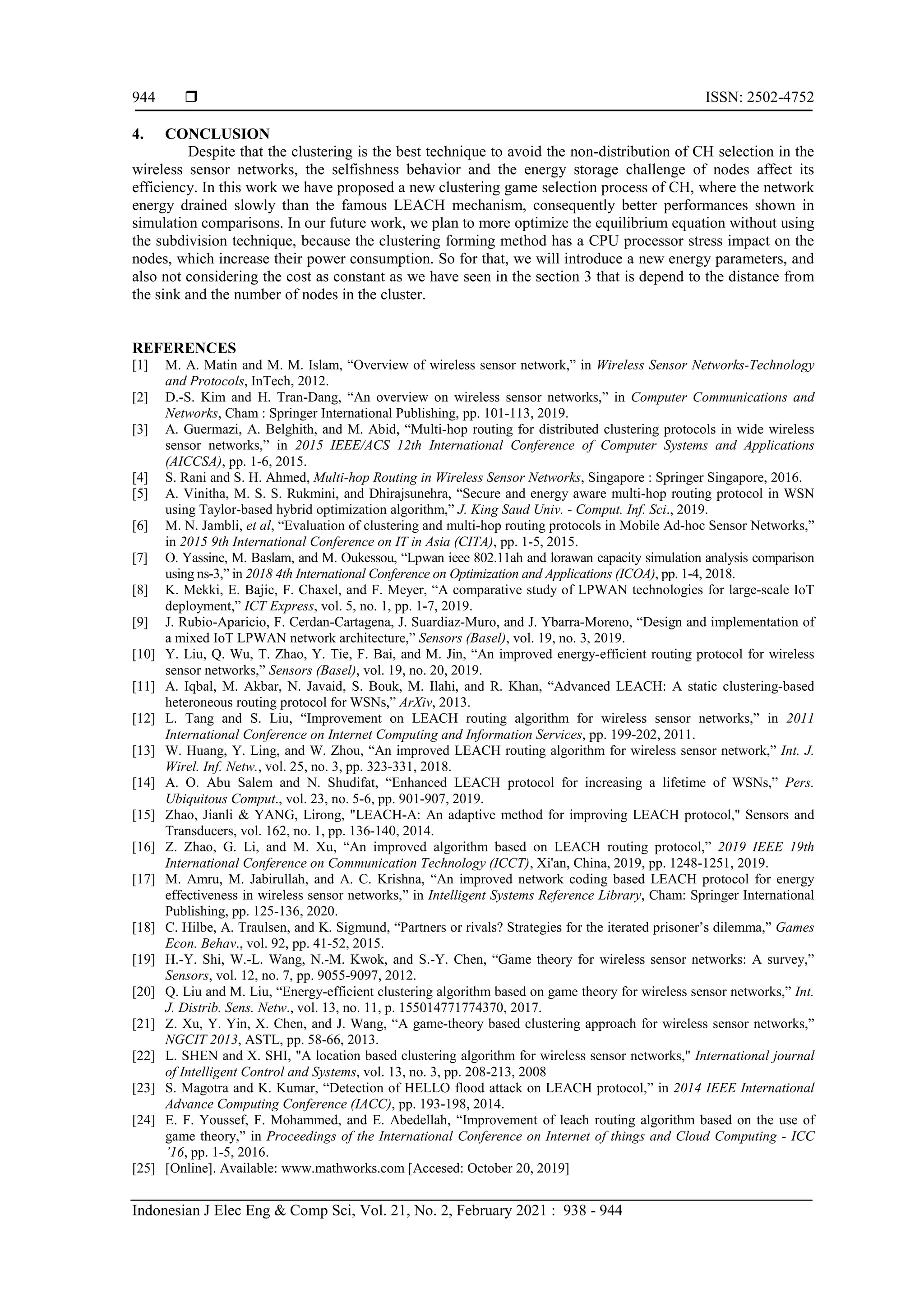  ISSN: 2502-4752 Indonesian J Elec Eng & Comp Sci, Vol. 21, No. 2, February 2021 : 938 - 944 944 4. CONCLUSION Despite that the clustering is the best technique to avoid the non-distribution of CH selection in the wireless sensor networks, the selfishness behavior and the energy storage challenge of nodes affect its efficiency. In this work we have proposed a new clustering game selection process of CH, where the network energy drained slowly than the famous LEACH mechanism, consequently better performances shown in simulation comparisons. In our future work, we plan to more optimize the equilibrium equation without using the subdivision technique, because the clustering forming method has a CPU processor stress impact on the nodes, which increase their power consumption. So for that, we will introduce a new energy parameters, and also not considering the cost as constant as we have seen in the section 3 that is depend to the distance from the sink and the number of nodes in the cluster. REFERENCES [1] M. A. Matin and M. M. Islam, “Overview of wireless sensor network,” in Wireless Sensor Networks-Technology and Protocols, InTech, 2012. [2] D.-S. Kim and H. Tran-Dang, “An overview on wireless sensor networks,” in Computer Communications and Networks, Cham : Springer International Publishing, pp. 101-113, 2019. [3] A. Guermazi, A. Belghith, and M. Abid, “Multi-hop routing for distributed clustering protocols in wide wireless sensor networks,” in 2015 IEEE/ACS 12th International Conference of Computer Systems and Applications (AICCSA), pp. 1-6, 2015. [4] S. Rani and S. H. Ahmed, Multi-hop Routing in Wireless Sensor Networks, Singapore : Springer Singapore, 2016. [5] A. Vinitha, M. S. S. Rukmini, and Dhirajsunehra, “Secure and energy aware multi-hop routing protocol in WSN using Taylor-based hybrid optimization algorithm,” J. King Saud Univ. - Comput. Inf. Sci., 2019. [6] M. N. Jambli, et al, “Evaluation of clustering and multi-hop routing protocols in Mobile Ad-hoc Sensor Networks,” in 2015 9th International Conference on IT in Asia (CITA), pp. 1-5, 2015. [7] O. Yassine, M. Baslam, and M. Oukessou, “Lpwan ieee 802.11ah and lorawan capacity simulation analysis comparison using ns-3,” in 2018 4th International Conference on Optimization and Applications (ICOA), pp. 1-4, 2018. [8] K. Mekki, E. Bajic, F. Chaxel, and F. Meyer, “A comparative study of LPWAN technologies for large-scale IoT deployment,” ICT Express, vol. 5, no. 1, pp. 1-7, 2019. [9] J. Rubio-Aparicio, F. Cerdan-Cartagena, J. Suardiaz-Muro, and J. Ybarra-Moreno, “Design and implementation of a mixed IoT LPWAN network architecture,” Sensors (Basel), vol. 19, no. 3, 2019. [10] Y. Liu, Q. Wu, T. Zhao, Y. Tie, F. Bai, and M. Jin, “An improved energy-efficient routing protocol for wireless sensor networks,” Sensors (Basel), vol. 19, no. 20, 2019. [11] A. Iqbal, M. Akbar, N. Javaid, S. Bouk, M. Ilahi, and R. Khan, “Advanced LEACH: A static clustering-based heteroneous routing protocol for WSNs,” ArXiv, 2013. [12] L. Tang and S. Liu, “Improvement on LEACH routing algorithm for wireless sensor networks,” in 2011 International Conference on Internet Computing and Information Services, pp. 199-202, 2011. [13] W. Huang, Y. Ling, and W. Zhou, “An improved LEACH routing algorithm for wireless sensor network,” Int. J. Wirel. Inf. Netw., vol. 25, no. 3, pp. 323-331, 2018. [14] A. O. Abu Salem and N. Shudifat, “Enhanced LEACH protocol for increasing a lifetime of WSNs,” Pers. Ubiquitous Comput., vol. 23, no. 5-6, pp. 901-907, 2019. [15] Zhao, Jianli & YANG, Lirong, "LEACH-A: An adaptive method for improving LEACH protocol," Sensors and Transducers, vol. 162, no. 1, pp. 136-140, 2014. [16] Z. Zhao, G. Li, and M. Xu, “An improved algorithm based on LEACH routing protocol,” 2019 IEEE 19th International Conference on Communication Technology (ICCT), Xi'an, China, 2019, pp. 1248-1251, 2019. [17] M. Amru, M. Jabirullah, and A. C. Krishna, “An improved network coding based LEACH protocol for energy effectiveness in wireless sensor networks,” in Intelligent Systems Reference Library, Cham: Springer International Publishing, pp. 125-136, 2020. [18] C. Hilbe, A. Traulsen, and K. Sigmund, “Partners or rivals? Strategies for the iterated prisoner’s dilemma,” Games Econ. Behav., vol. 92, pp. 41-52, 2015. [19] H.-Y. Shi, W.-L. Wang, N.-M. Kwok, and S.-Y. Chen, “Game theory for wireless sensor networks: A survey,” Sensors, vol. 12, no. 7, pp. 9055-9097, 2012. [20] Q. Liu and M. Liu, “Energy-efficient clustering algorithm based on game theory for wireless sensor networks,” Int. J. Distrib. Sens. Netw., vol. 13, no. 11, p. 155014771774370, 2017. [21] Z. Xu, Y. Yin, X. Chen, and J. Wang, “A game-theory based clustering approach for wireless sensor networks,” NGCIT 2013, ASTL, pp. 58-66, 2013. [22] L. SHEN and X. SHI, "A location based clustering algorithm for wireless sensor networks," International journal of Intelligent Control and Systems, vol. 13, no. 3, pp. 208-213, 2008 [23] S. Magotra and K. Kumar, “Detection of HELLO flood attack on LEACH protocol,” in 2014 IEEE International Advance Computing Conference (IACC), pp. 193-198, 2014. [24] E. F. Youssef, F. Mohammed, and E. Abedellah, “Improvement of leach routing algorithm based on the use of game theory,” in Proceedings of the International Conference on Internet of things and Cloud Computing - ICC ’16, pp. 1-5, 2016. [25] [Online]. Available: www.mathworks.com [Accesed: October 20, 2019] 