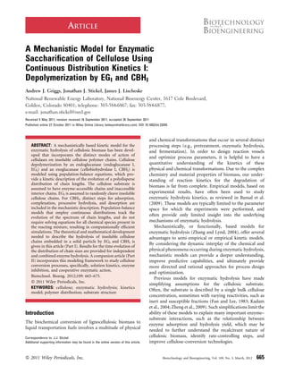 ARTICLE

A Mechanistic Model for Enzymatic
Sacchariﬁcation of Cellulose Using
Continuous Distribution Kinetics I:
Depolymerization by EGI and CBHI
Andrew J. Griggs, Jonathan J. Stickel, James J. Lischeske
National Renewable Energy Laboratory, National Bioenergy Center, 1617 Cole Boulevard,
Golden, Colorado 80401; telephone: 303-384-6867; fax: 303-384-6877;
e-mail: jonathan.stickel@nrel.gov
Received 5 May 2011; revision received 16 September 2011; accepted 26 September 2011
Published online 27 October 2011 in Wiley Online Library (wileyonlinelibrary.com). DOI 10.1002/bit.23355



                                                                                          and chemical transformations that occur in several distinct
    ABSTRACT: A mechanistically based kinetic model for the                               processing steps (e.g., pretreatment, enzymatic hydrolysis,
    enzymatic hydrolysis of cellulosic biomass has been devel-                            and fermentation). In order to design reaction vessels
    oped that incorporates the distinct modes of action of
                                                                                          and optimize process parameters, it is helpful to have a
    cellulases on insoluble cellulose polymer chains. Cellulose
    depolymerization by an endoglucanase (endoglucanase I,                                quantitative understanding of the kinetics of these
    EGI) and an exoglucanase (cellobiohydrolase I, CBHI) is                               physical and chemical transformations. Due to the complex
    modeled using population-balance equations, which pro-                                chemistry and material properties of biomass, our under-
    vide a kinetic description of the evolution of a polydisperse                         standing of reaction kinetics for the degradation of
    distribution of chain lengths. The cellulose substrate is
                                                                                          biomass is far from complete. Empirical models, based on
    assumed to have enzyme-accessible chains and inaccessible
    interior chains. EGI is assumed to randomly cleave insoluble                          experimental results, have often been used to study
    cellulose chains. For CBHI, distinct steps for adsorption,                            enzymatic hydrolysis kinetics, as reviewed in Bansal et al.
    complexation, processive hydrolysis, and desorption are                               (2009). These models are typically limited to the parameter
    included in the mechanistic description. Population-balance                           space for which the experiments were performed, and
    models that employ continuous distributions track the
                                                                                          often provide only limited insight into the underlying
    evolution of the spectrum of chain lengths, and do not
    require solving equations for all chemical species present in                         mechanisms of enzymatic hydrolysis.
    the reacting mixture, resulting in computationally efﬁcient                              Mechanistically, or functionally, based models for
    simulations. The theoretical and mathematical development                             enzymatic hydrolysis (Zhang and Lynd, 2004), offer several
    needed to describe the hydrolysis of insoluble cellulose                              advantages to semi-empirical or empirical kinetic models.
    chains embedded in a solid particle by EGI and CBHI is
                                                                                          By considering the dynamic interplay of the chemical and
    given in this article (Part I). Results for the time evolution of
    the distribution of chain sizes are provided for independent                          physical phenomena occurring during enzymatic hydrolysis,
    and combined enzyme hydrolysis. A companion article (Part                             mechanistic models can provide a deeper understanding,
    II) incorporates this modeling framework to study cellulose                           improve predictive capabilities, and ultimately provide
    conversion processes, speciﬁcally, solution kinetics, enzyme                          more directed and rational approaches for process design
    inhibition, and cooperative enzymatic action.
                                                                                          and optimization.
    Biotechnol. Bioeng. 2012;109: 665–675.
                                                                                             Previous models for enzymatic hydrolysis have made
    ß 2011 Wiley Periodicals, Inc.
                                                                                          simplifying assumptions for the cellulosic substrate.
    KEYWORDS: cellulose; enzymatic hydrolysis; kinetics
                                                                                          Often, the substrate is described by a single bulk cellulose
    model; polymer distribution; substrate structure
                                                                                          concentration, sometimes with varying reactivities, such as
                                                                                          inert and susceptible fractions (Fan and Lee, 1983; Kadam
                                                                                          et al., 2004; Zheng et al., 2009). Such simpliﬁcations limit the
Introduction                                                                              ability of these models to explain many important enzyme–
                                                                                          substrate interactions, such as the relationship between
The biochemical conversion of lignocellulosic biomass to
                                                                                          enzyme adsorption and hydrolysis yield, which may be
liquid transportation fuels involves a multitude of physical
                                                                                          needed to further understand the recalcitrant nature of
Correspondence to: J.J. Stickel                                                           cellulosic biomass, identify rate-controlling steps, and
Additional supporting information may be found in the online version of this article.     improve cellulose-conversion technologies.


ß 2011 Wiley Periodicals, Inc.                                                                      Biotechnology and Bioengineering, Vol. 109, No. 3, March, 2012   665
 
