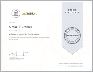 EDUCA
T
ION FOR EVE
R
YONE
CO
U
R
S
E
C E R T I F
I
C
A
TE
COURSE
CERTIFICATE
10/11/2016
Omar Plummer
Cybersecurity and Its Ten Domains
an online non-credit course authorized by University System of Georgia and offered
through Coursera
has successfully completed
Dr. Humayun Zafar
Department of Information Systems
University System of Georgia
Verify at coursera.org/verify/BAEHUHLD5AR7
Coursera has confirmed the identity of this individual and
their participation in the course.
 