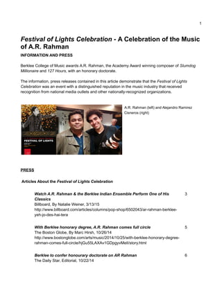 1
Festival of Lights Celebration - A Celebration of the Music
of A.R. Rahman
INFORMATION AND PRESS
Berklee College of Music awards A.R. Rahman, the Academy Award winning composer of Slumdog
Millionaire and 127 Hours, with an honorary doctorate.
The information, press releases contained in this article demonstrate that the Festival of Lights
Celebration was an event with a distinguished reputation in the music industry that received
recognition from national media outlets and other nationally-recognized organizations.
A.R. Rahman (left) and Alejandro Ramirez
Cisneros (right)
PRESS
Articles About the Festival of Lights Celebration
Watch A.R. Rahman & the Berklee Indian Ensemble Perform One of His
Classics
Billboard, By Natalie Weiner, 3/13/15
http://www.billboard.com/articles/columns/pop-shop/6502043/ar-rahman-berklee-
yeh-jo-des-hai-tera
3
With Berklee honorary degree, A.R. Rahman comes full circle
The Boston Globe, By Marc Hirsh, 10/26/14
http://www.bostonglobe.com/arts/music/2014/10/25/with-berklee-honorary-degree-
rahman-comes-full-circle/hjGu55LAXAv1GDpgyvMelI/story.html
5
Berklee to confer honourary doctorate on AR Rahman
The Daily Star, Editorial, 10/22/14
6
 